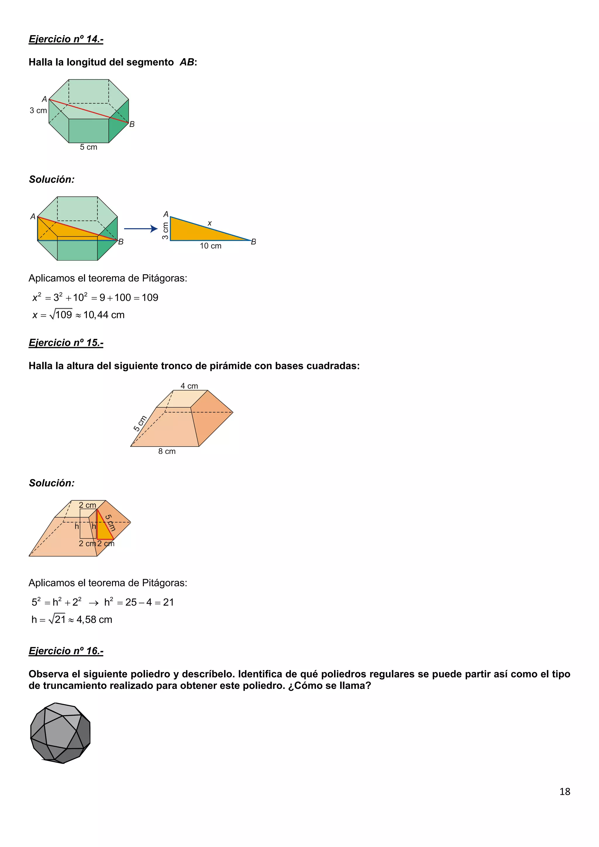 Ejercicio nº 14.-

Halla la longitud del segmento AB:




Solución:




Aplicamos el teorema de Pitágoras:
x 2  32  102  9  100  109
x  109  10,44 cm

Ejercicio nº 15.-

Halla la altura del siguiente tronco de pirámide con bases cuadradas:




Solución:




Aplicamos el teorema de Pitágoras:
52  h2  22  h2  25  4  21
h  21  4,58 cm


Ejercicio nº 16.-

Observa el siguiente poliedro y descríbelo. Identifica de qué poliedros regulares se puede partir así como el tipo
de truncamiento realizado para obtener este poliedro. ¿Cómo se llama?




                                                                                                               18
 