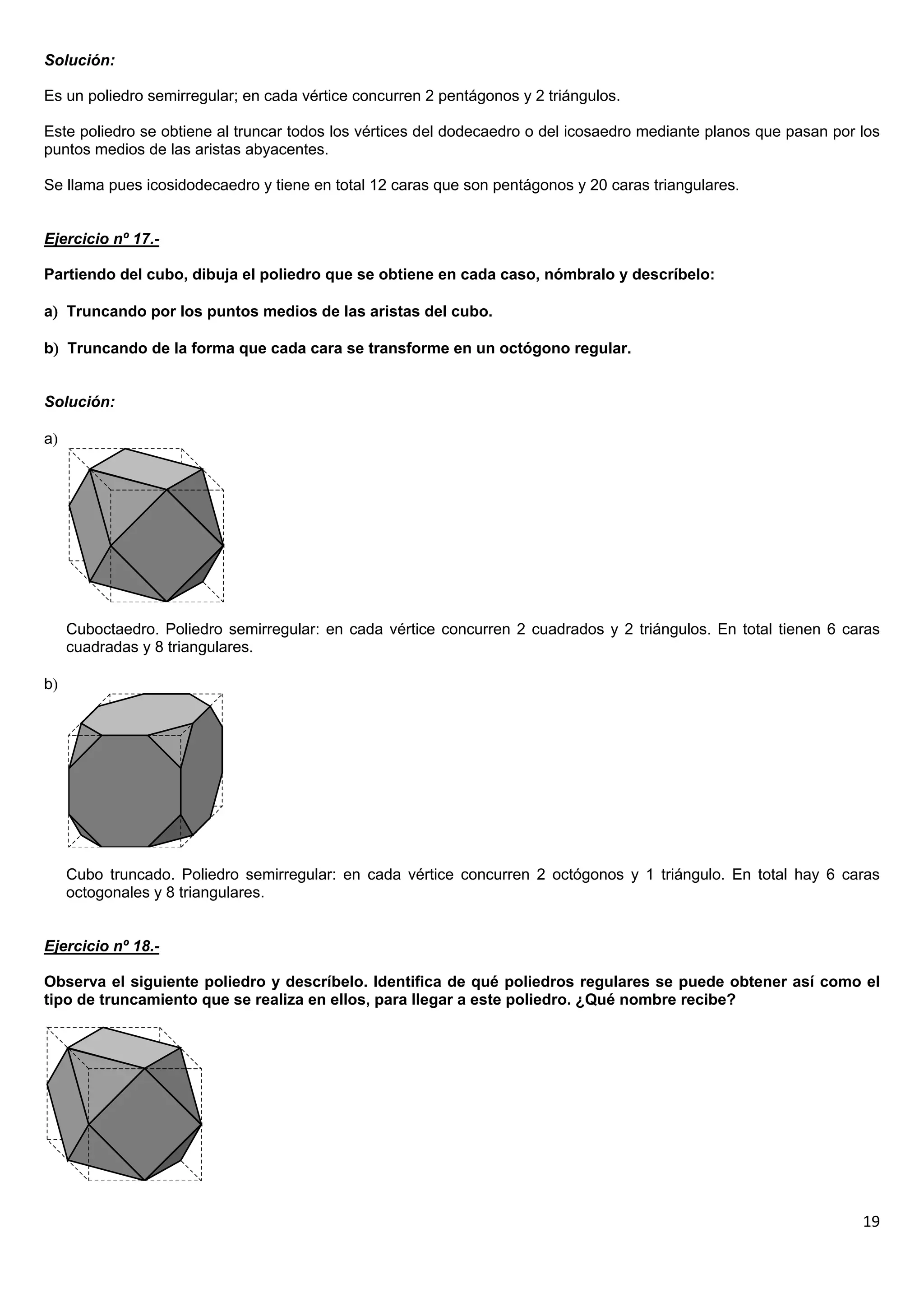 Solución:

Es un poliedro semirregular; en cada vértice concurren 2 pentágonos y 2 triángulos.

Este poliedro se obtiene al truncar todos los vértices del dodecaedro o del icosaedro mediante planos que pasan por los
puntos medios de las aristas abyacentes.

Se llama pues icosidodecaedro y tiene en total 12 caras que son pentágonos y 20 caras triangulares.


Ejercicio nº 17.-

Partiendo del cubo, dibuja el poliedro que se obtiene en cada caso, nómbralo y descríbelo:

a Truncando por los puntos medios de las aristas del cubo.

b Truncando de la forma que cada cara se transforme en un octógono regular.


Solución:

a




     Cuboctaedro. Poliedro semirregular: en cada vértice concurren 2 cuadrados y 2 triángulos. En total tienen 6 caras
     cuadradas y 8 triangulares.

b




     Cubo truncado. Poliedro semirregular: en cada vértice concurren 2 octógonos y 1 triángulo. En total hay 6 caras
     octogonales y 8 triangulares.


Ejercicio nº 18.-

Observa el siguiente poliedro y descríbelo. Identifica de qué poliedros regulares se puede obtener así como el
tipo de truncamiento que se realiza en ellos, para llegar a este poliedro. ¿Qué nombre recibe?




                                                                                                                    19
 