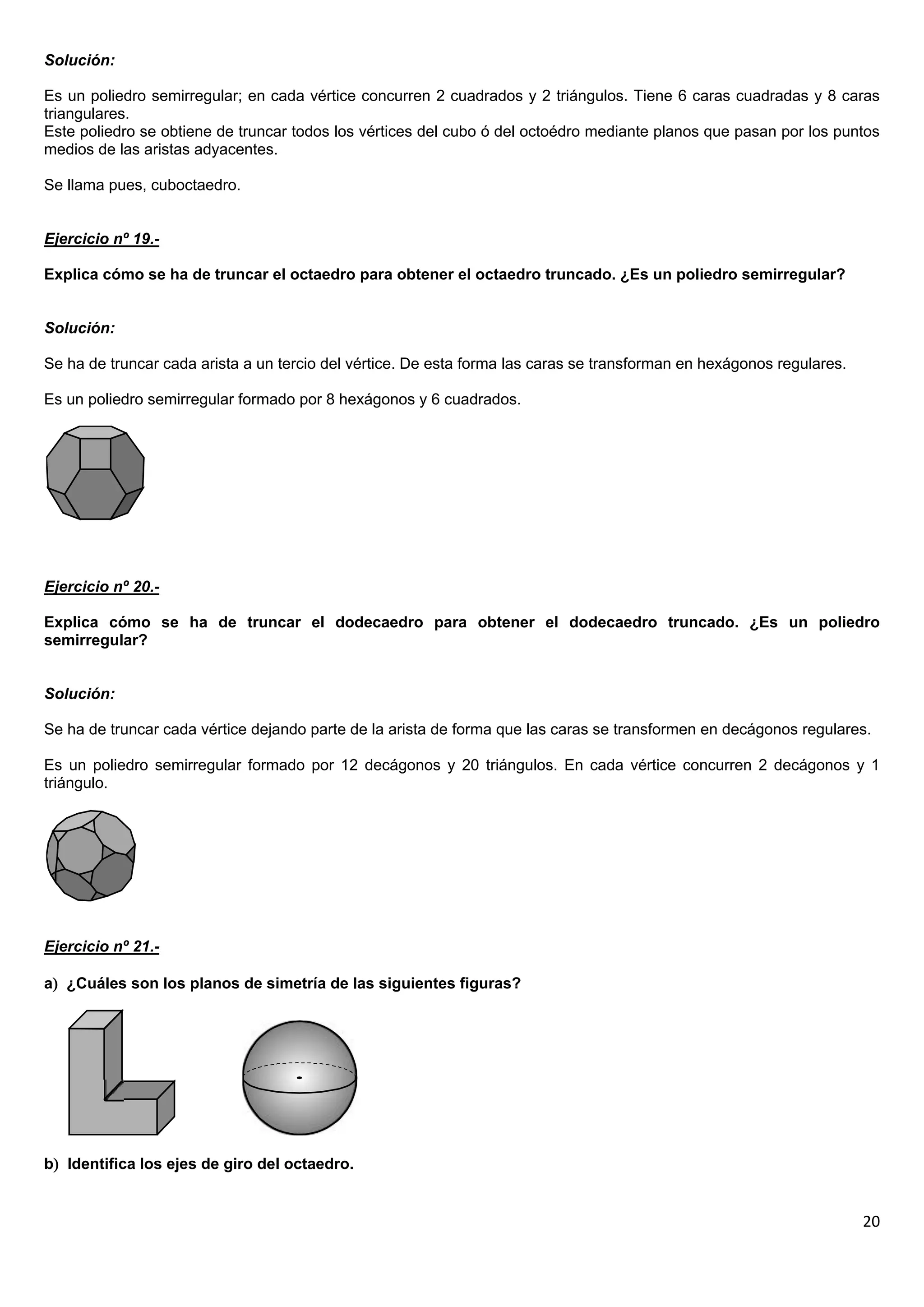 Solución:

Es un poliedro semirregular; en cada vértice concurren 2 cuadrados y 2 triángulos. Tiene 6 caras cuadradas y 8 caras
triangulares.
Este poliedro se obtiene de truncar todos los vértices del cubo ó del octoédro mediante planos que pasan por los puntos
medios de las aristas adyacentes.

Se llama pues, cuboctaedro.


Ejercicio nº 19.-

Explica cómo se ha de truncar el octaedro para obtener el octaedro truncado. ¿Es un poliedro semirregular?


Solución:

Se ha de truncar cada arista a un tercio del vértice. De esta forma las caras se transforman en hexágonos regulares.

Es un poliedro semirregular formado por 8 hexágonos y 6 cuadrados.




Ejercicio nº 20.-

Explica cómo se ha de truncar el dodecaedro para obtener el dodecaedro truncado. ¿Es un poliedro
semirregular?


Solución:

Se ha de truncar cada vértice dejando parte de la arista de forma que las caras se transformen en decágonos regulares.

Es un poliedro semirregular formado por 12 decágonos y 20 triángulos. En cada vértice concurren 2 decágonos y 1
triángulo.




Ejercicio nº 21.-

a ¿Cuáles son los planos de simetría de las siguientes figuras?




b Identifica los ejes de giro del octaedro.


                                                                                                                       20
 