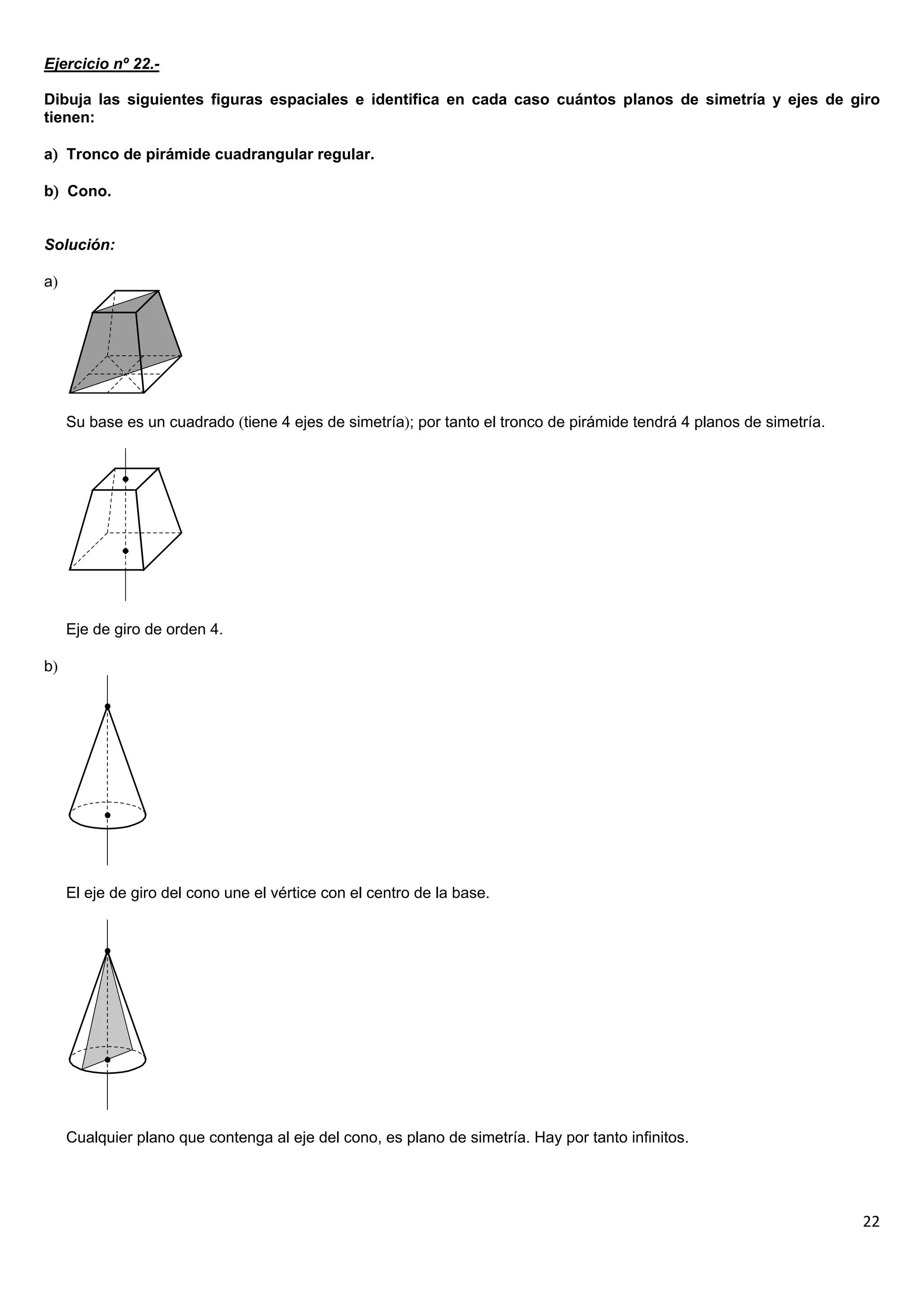 Ejercicio nº 22.-

Dibuja las siguientes figuras espaciales e identifica en cada caso cuántos planos de simetría y ejes de giro
tienen:

a Tronco de pirámide cuadrangular regular.

b Cono.


Solución:

a




     Su base es un cuadrado tiene 4 ejes de simetría; por tanto el tronco de pirámide tendrá 4 planos de simetría.




     Eje de giro de orden 4.

b




     El eje de giro del cono une el vértice con el centro de la base.




     Cualquier plano que contenga al eje del cono, es plano de simetría. Hay por tanto infinitos.




                                                                                                                       22
 
