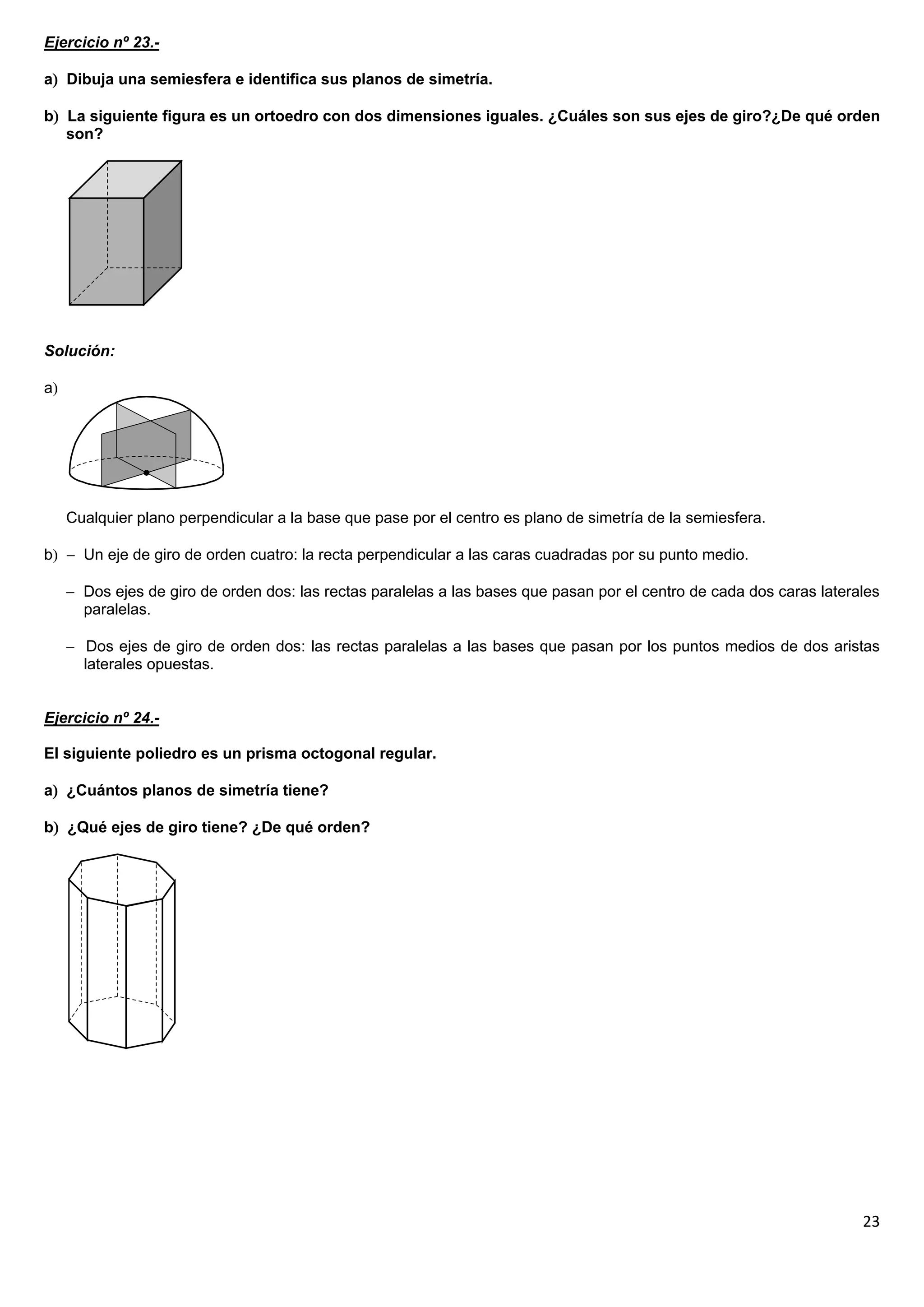 Ejercicio nº 23.-

a Dibuja una semiesfera e identifica sus planos de simetría.

b La siguiente figura es un ortoedro con dos dimensiones iguales. ¿Cuáles son sus ejes de giro?¿De qué orden
   son?




Solución:

a




     Cualquier plano perpendicular a la base que pase por el centro es plano de simetría de la semiesfera.

b  Un eje de giro de orden cuatro: la recta perpendicular a las caras cuadradas por su punto medio.

      Dos ejes de giro de orden dos: las rectas paralelas a las bases que pasan por el centro de cada dos caras laterales
       paralelas.

      Dos ejes de giro de orden dos: las rectas paralelas a las bases que pasan por los puntos medios de dos aristas
       laterales opuestas.


Ejercicio nº 24.-

El siguiente poliedro es un prisma octogonal regular.

a ¿Cuántos planos de simetría tiene?

b ¿Qué ejes de giro tiene? ¿De qué orden?




                                                                                                                       23
 