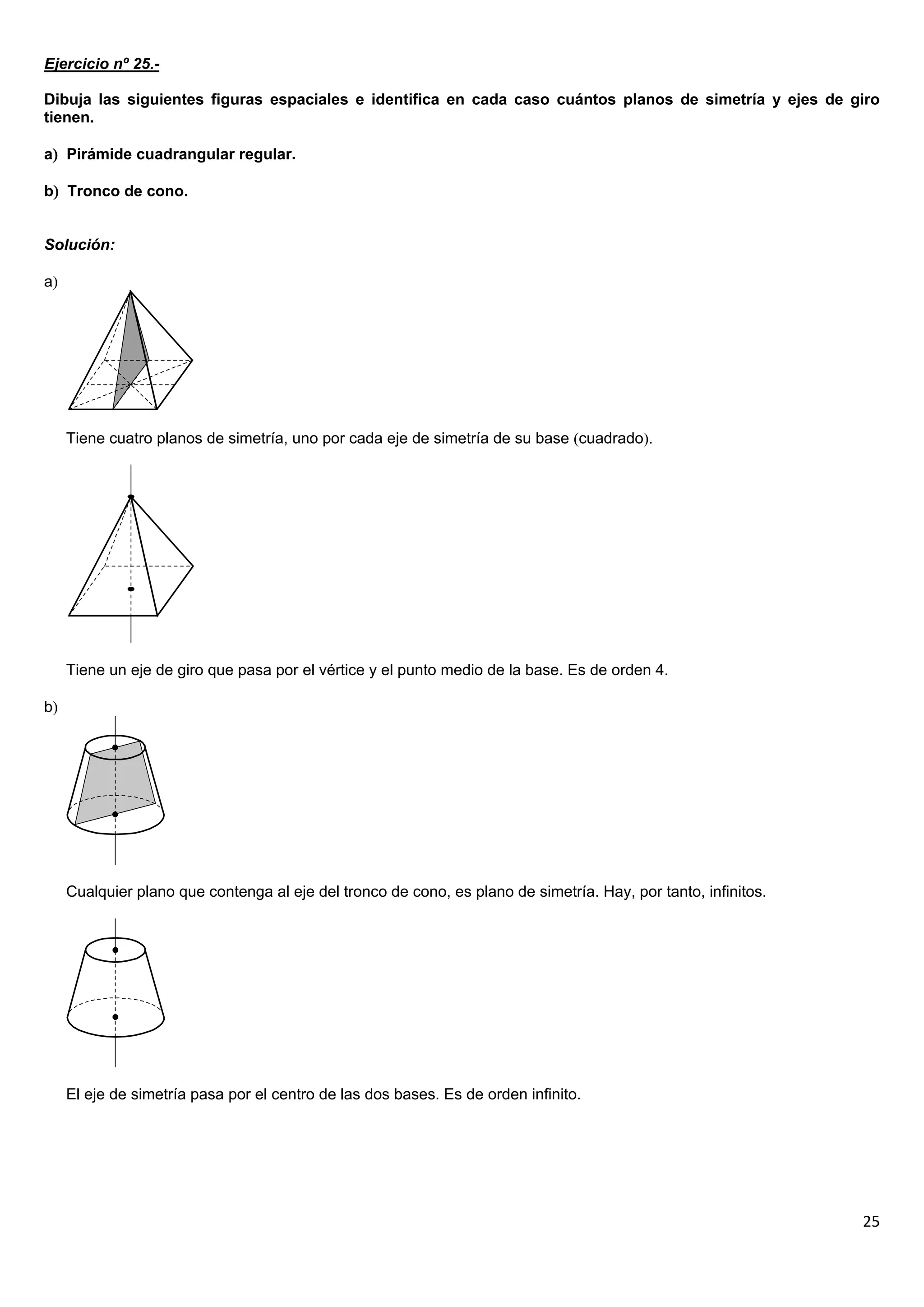 Ejercicio nº 25.-

Dibuja las siguientes figuras espaciales e identifica en cada caso cuántos planos de simetría y ejes de giro
tienen.

a Pirámide cuadrangular regular.

b Tronco de cono.


Solución:

a




     Tiene cuatro planos de simetría, uno por cada eje de simetría de su base cuadrado.




     Tiene un eje de giro que pasa por el vértice y el punto medio de la base. Es de orden 4.

b




     Cualquier plano que contenga al eje del tronco de cono, es plano de simetría. Hay, por tanto, infinitos.




     El eje de simetría pasa por el centro de las dos bases. Es de orden infinito.




                                                                                                                25
 