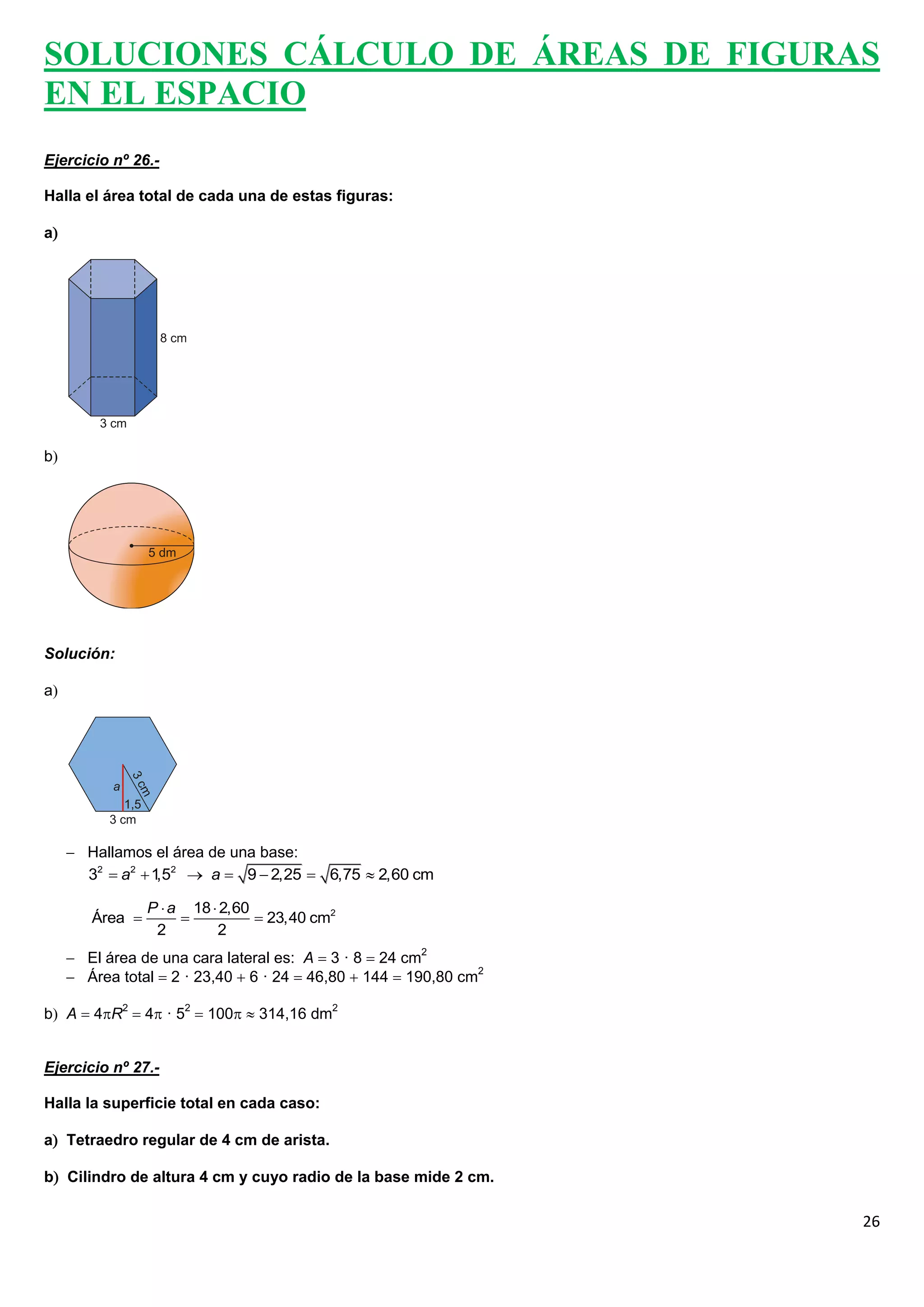 SOLUCIONES CÁLCULO DE ÁREAS DE FIGURAS
EN EL ESPACIO
Ejercicio nº 26.-

Halla el área total de cada una de estas figuras:

a




b




Solución:

a




      Hallamos el área de una base:
       32  a2  1 2  a  9  2,25  6,75  2,60 cm
                  ,5

                 P  a 18  2,60
        Área                    23,40 cm2
                  2        2
      El área de una cara lateral es: A  3 · 8  24 cm2
      Área total  2 · 23,40  6 · 24  46,80  144  190,80 cm2

b A  4R2  4 · 52  100  314,16 dm2


Ejercicio nº 27.-

Halla la superficie total en cada caso:

a Tetraedro regular de 4 cm de arista.

b Cilindro de altura 4 cm y cuyo radio de la base mide 2 cm.

                                                                    26
 