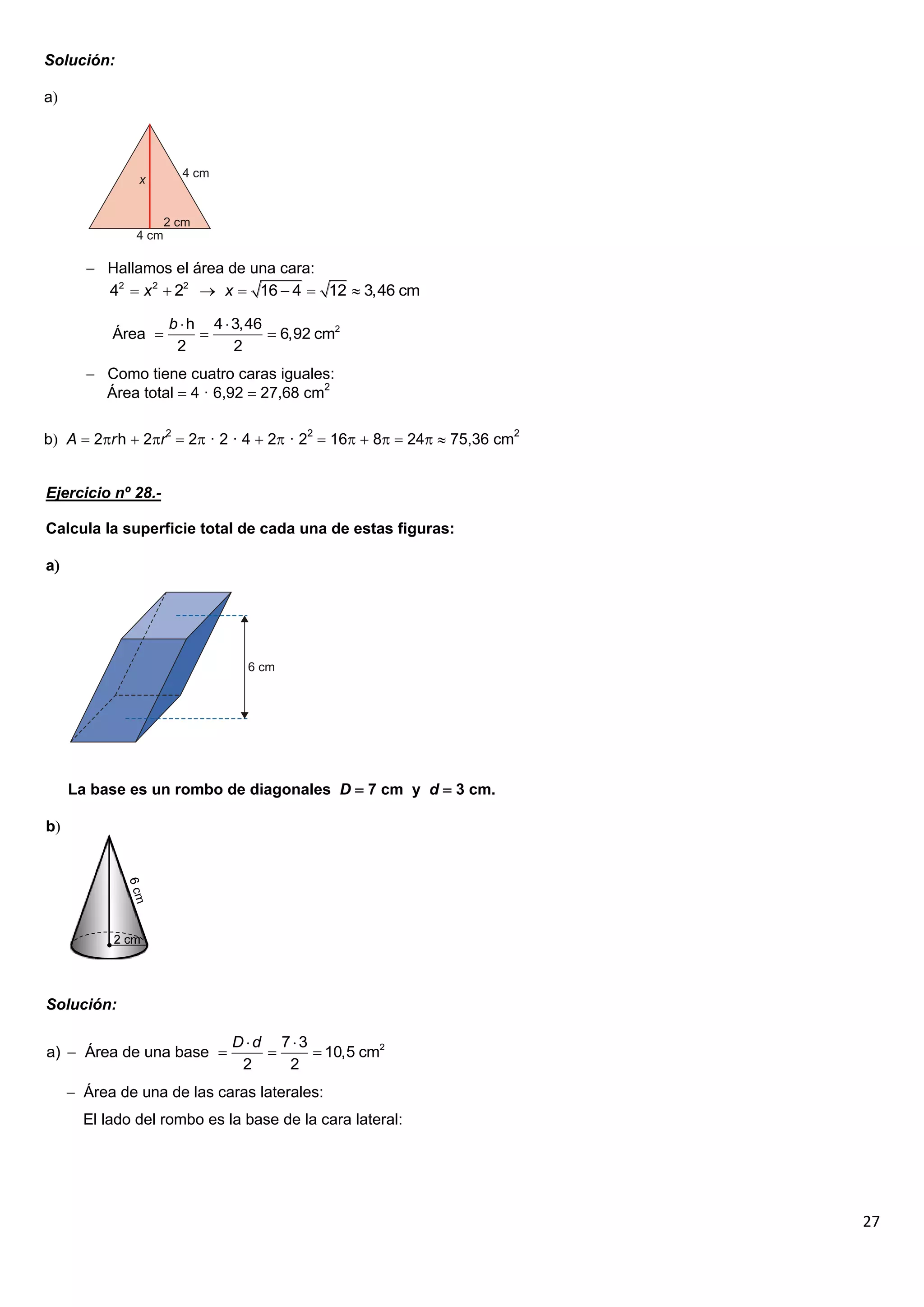 Solución:

a




        Hallamos el área de una cara:
         42  x 2  22  x  16  4  12  3,46 cm

                    b  h 4  3,46
           Área                   6,92 cm2
                     2        2
        Como tiene cuatro caras iguales:
         Área total  4 · 6,92  27,68 cm2

b A  2r h  2r2  2 · 2 · 4  2 · 22  16  8  24  75,36 cm2


Ejercicio nº 28.-

Calcula la superficie total de cada una de estas figuras:

a




     La base es un rombo de diagonales D  7 cm y d  3 cm.

b




Solución:

                             Dd 73
a)  Área de una base               10,5 cm2
                              2   2
      Área de una de las caras laterales:
       El lado del rombo es la base de la cara lateral:




                                                                          27
 
