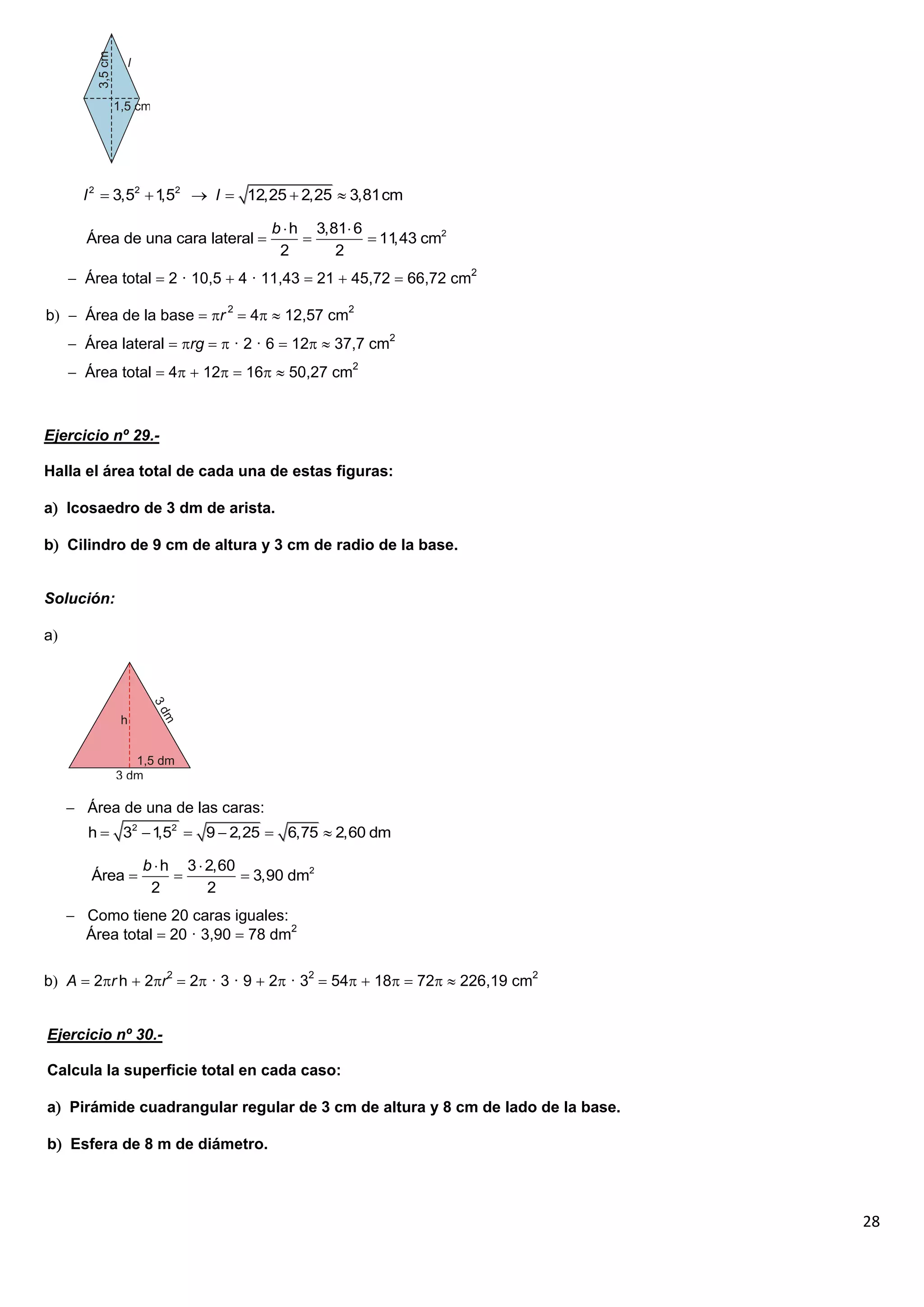 l 2  3,52  1 2  l  12,25  2,25  3,81cm
                     ,5

                                    b  h 3,81 6
       Área de una cara lateral                  11,43 cm2
                                     2       2
      Área total  2 · 10,5  4 · 11,43  21  45,72  66,72 cm2

b  Área de la base  r 2  4  12,57 cm2
      Área lateral  rg   · 2 · 6  12  37,7 cm2
      Área total  4  12  16  50,27 cm2



Ejercicio nº 29.-

Halla el área total de cada una de estas figuras:

a Icosaedro de 3 dm de arista.

b Cilindro de 9 cm de altura y 3 cm de radio de la base.


Solución:

a




      Área de una de las caras:
        h  32  1 2  9  2,25  6,75  2,60 dm
                  ,5

                 b  h 3  2,60
        Área                   3,90 dm2
                  2        2
      Como tiene 20 caras iguales:
       Área total  20 · 3,90  78 dm2

b A  2r h  2r2  2 · 3 · 9  2 · 32  54  18  72  226,19 cm2


Ejercicio nº 30.-

Calcula la superficie total en cada caso:

a Pirámide cuadrangular regular de 3 cm de altura y 8 cm de lado de la base.

b Esfera de 8 m de diámetro.



                                                                                28
 