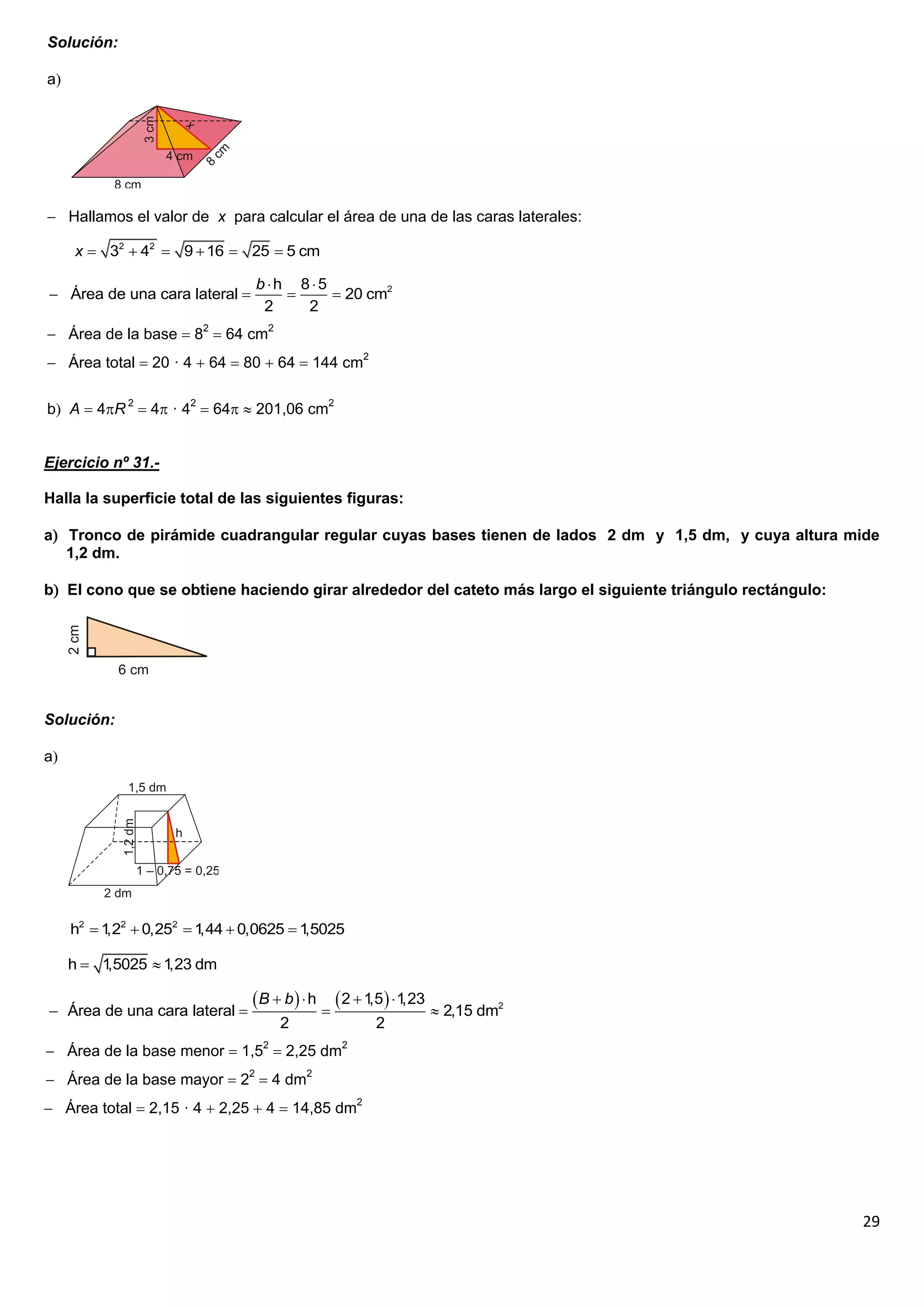 Solución:

a




 Hallamos el valor de x para calcular el área de una de las caras laterales:

     x  32  42  9  16  25  5 cm

                               b h 85
 Área de una cara lateral             20 cm2
                                2    2
 Área de la base  82  64 cm2
 Área total  20 · 4  64  80  64  144 cm2

b A  4R 2  4 · 42  64  201,06 cm2


Ejercicio nº 31.-

Halla la superficie total de las siguientes figuras:

a Tronco de pirámide cuadrangular regular cuyas bases tienen de lados 2 dm y 1,5 dm, y cuya altura mide
   1,2 dm.

b El cono que se obtiene haciendo girar alrededor del cateto más largo el siguiente triángulo rectángulo:




Solución:

a




     h2  1 2  0,252  1  0,0625  1
           ,2            ,44          ,5025

     h 1,5025  1 dm
                  ,23

                                B  b   h  2  1,5   1,23
 Área de una cara lateral                                       2,15 dm2
                                    2                2
 Área de la base menor  1,52  2,25 dm2
 Área de la base mayor  22  4 dm2
 Área total  2,15 · 4  2,25  4  14,85 dm2




                                                                                                             29
 