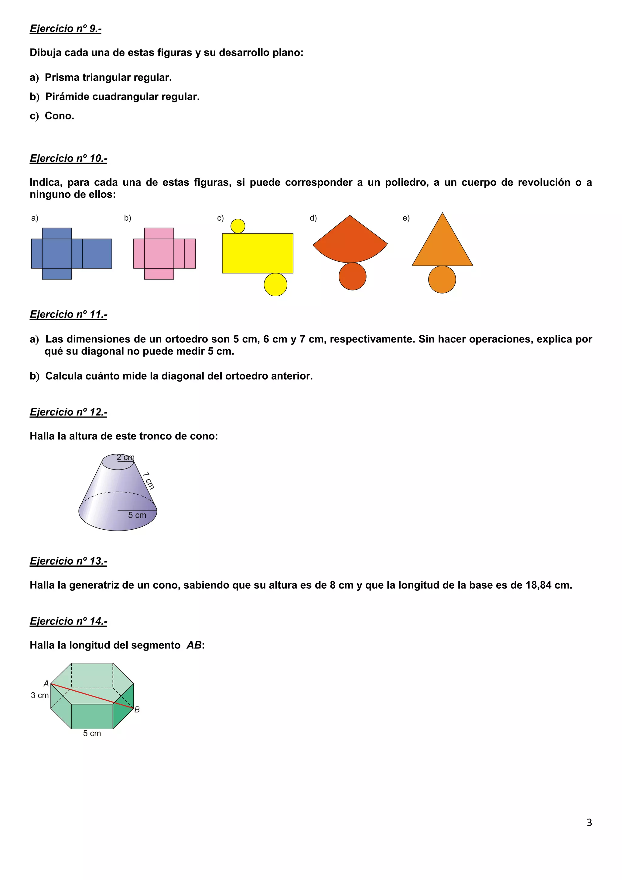 Ejercicio nº 9.-

Dibuja cada una de estas figuras y su desarrollo plano:

a Prisma triangular regular.
b Pirámide cuadrangular regular.
c Cono.



Ejercicio nº 10.-

Indica, para cada una de estas figuras, si puede corresponder a un poliedro, a un cuerpo de revolución o a
ninguno de ellos:




Ejercicio nº 11.-

a Las dimensiones de un ortoedro son 5 cm, 6 cm y 7 cm, respectivamente. Sin hacer operaciones, explica por
   qué su diagonal no puede medir 5 cm.

b Calcula cuánto mide la diagonal del ortoedro anterior.


Ejercicio nº 12.-

Halla la altura de este tronco de cono:




Ejercicio nº 13.-

Halla la generatriz de un cono, sabiendo que su altura es de 8 cm y que la longitud de la base es de 18,84 cm.


Ejercicio nº 14.-

Halla la longitud del segmento AB:




                                                                                                                 3
 