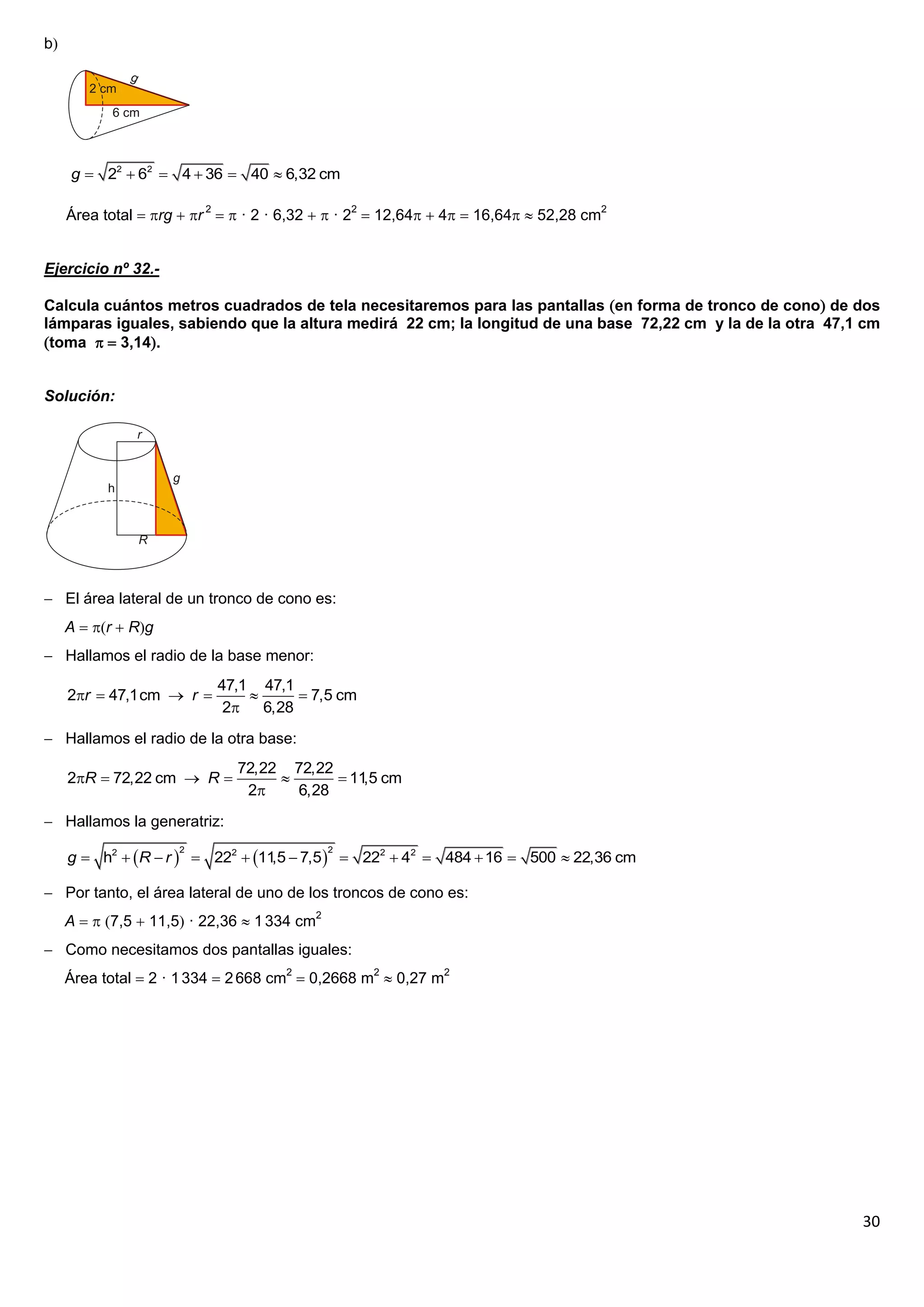 b




     g  22  62  4  36  40  6,32 cm

     Área total  rg  r 2   · 2 · 6,32   · 22  12,64  4  16,64  52,28 cm2


Ejercicio nº 32.-

Calcula cuántos metros cuadrados de tela necesitaremos para las pantallas en forma de tronco de cono de dos
lámparas iguales, sabiendo que la altura medirá 22 cm; la longitud de una base 72,22 cm y la de la otra 47,1 cm
toma   3,14.


Solución:




 El área lateral de un tronco de cono es:
     A  r  Rg
 Hallamos el radio de la base menor:
                           47,1 47,1
     2r  47,1cm  r                7,5 cm
                            2   6,28
 Hallamos el radio de la otra base:
                               72,22 72,22
     2R  72,22 cm  R                   11 cm
                                               ,5
                                2    6,28
 Hallamos la generatriz:

     g  h2  R  r   222  11  7,5   222  42  484  16  500  22,36 cm
                      2                       2
                                  ,5

 Por tanto, el área lateral de uno de los troncos de cono es:
     A   7,5  11,5 · 22,36  1 334 cm2
 Como necesitamos dos pantallas iguales:
     Área total  2 · 1 334  2 668 cm2  0,2668 m2  0,27 m2




                                                                                                            30
 