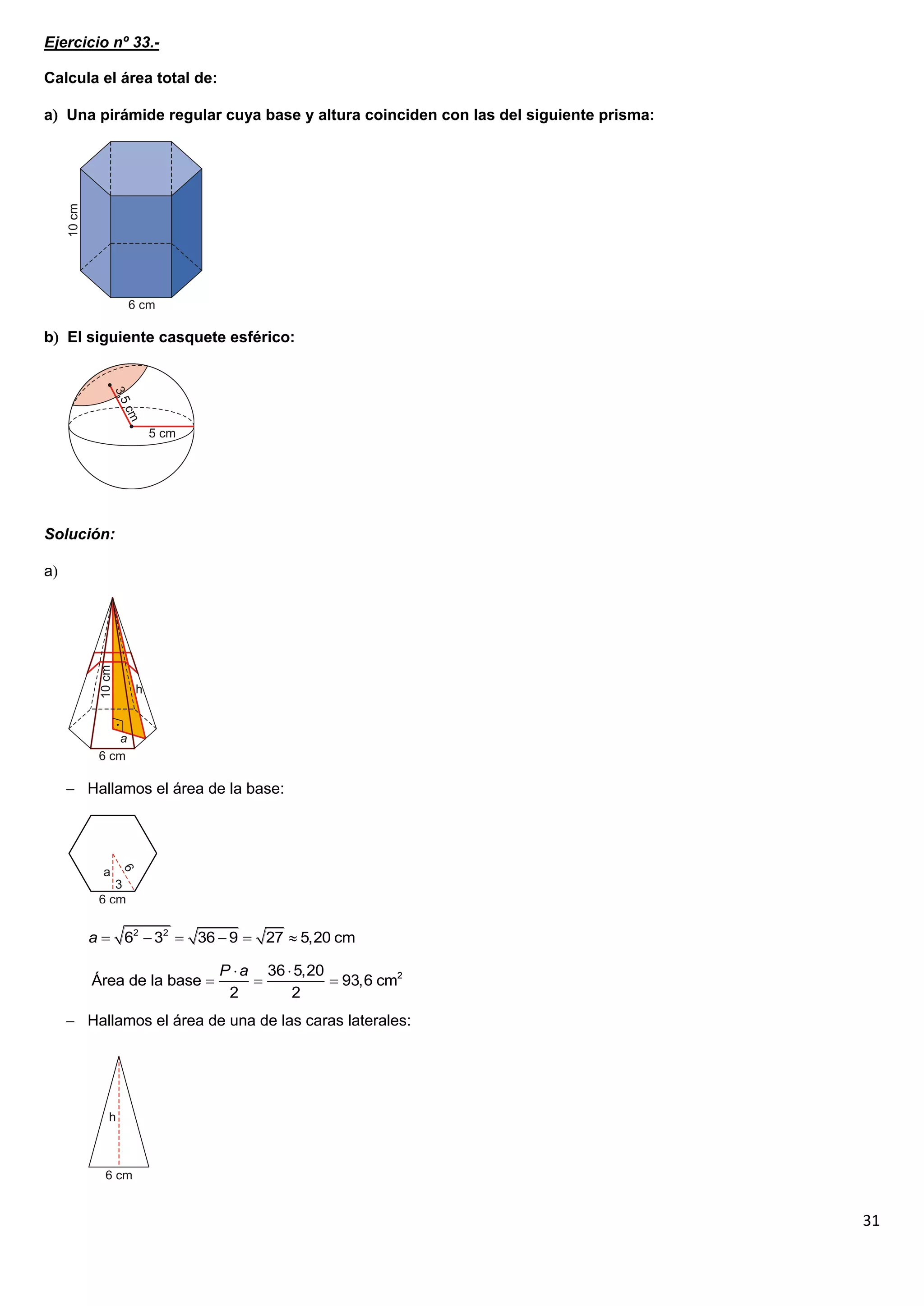 Ejercicio nº 33.-

Calcula el área total de:

a Una pirámide regular cuya base y altura coinciden con las del siguiente prisma:




b El siguiente casquete esférico:




Solución:

a




      Hallamos el área de la base:




        a  62  32  36  9  27  5,20 cm

                            P  a 36  5,20
        Área de la base                    93,6 cm2
                             2        2
      Hallamos el área de una de las caras laterales:




                                                                                     31
 