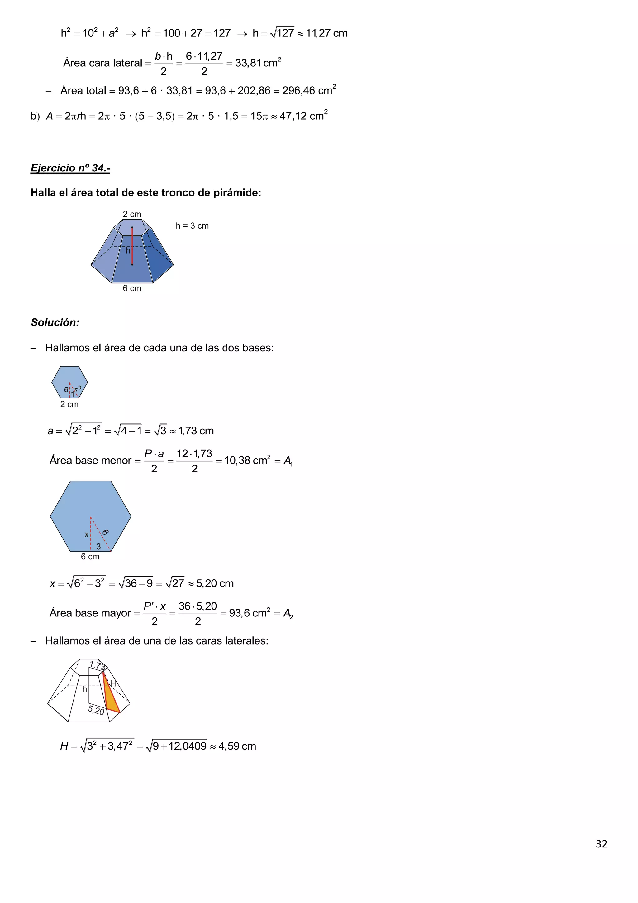 h2  102  a2  h2  100  27  127  h  127  11 cm
                                                        ,27

                             b  h 6  11,27
       Área cara lateral                    33,81cm2
                              2         2
    Área total  93,6  6 · 33,81  93,6  202,86  296,46 cm2

b A  2rh  2 · 5 · 5  3,5  2 · 5 · 1,5  15  47,12 cm2



Ejercicio nº 34.-

Halla el área total de este tronco de pirámide:




Solución:

 Hallamos el área de cada una de las dos bases:




   a  22  12  4  1  3  1 cm
                              ,73

                        P  a 12  1,73
    Área base menor                    10,38 cm2  A1
                         2        2




    x  62  32  36  9  27  5,20 cm

                        P   x 36  5,20
    Área base mayor                      93,6 cm2  A2
                          2         2
 Hallamos el área de una de las caras laterales:




      H  32  3,472  9  12,0409  4,59 cm




                                                                    32
 