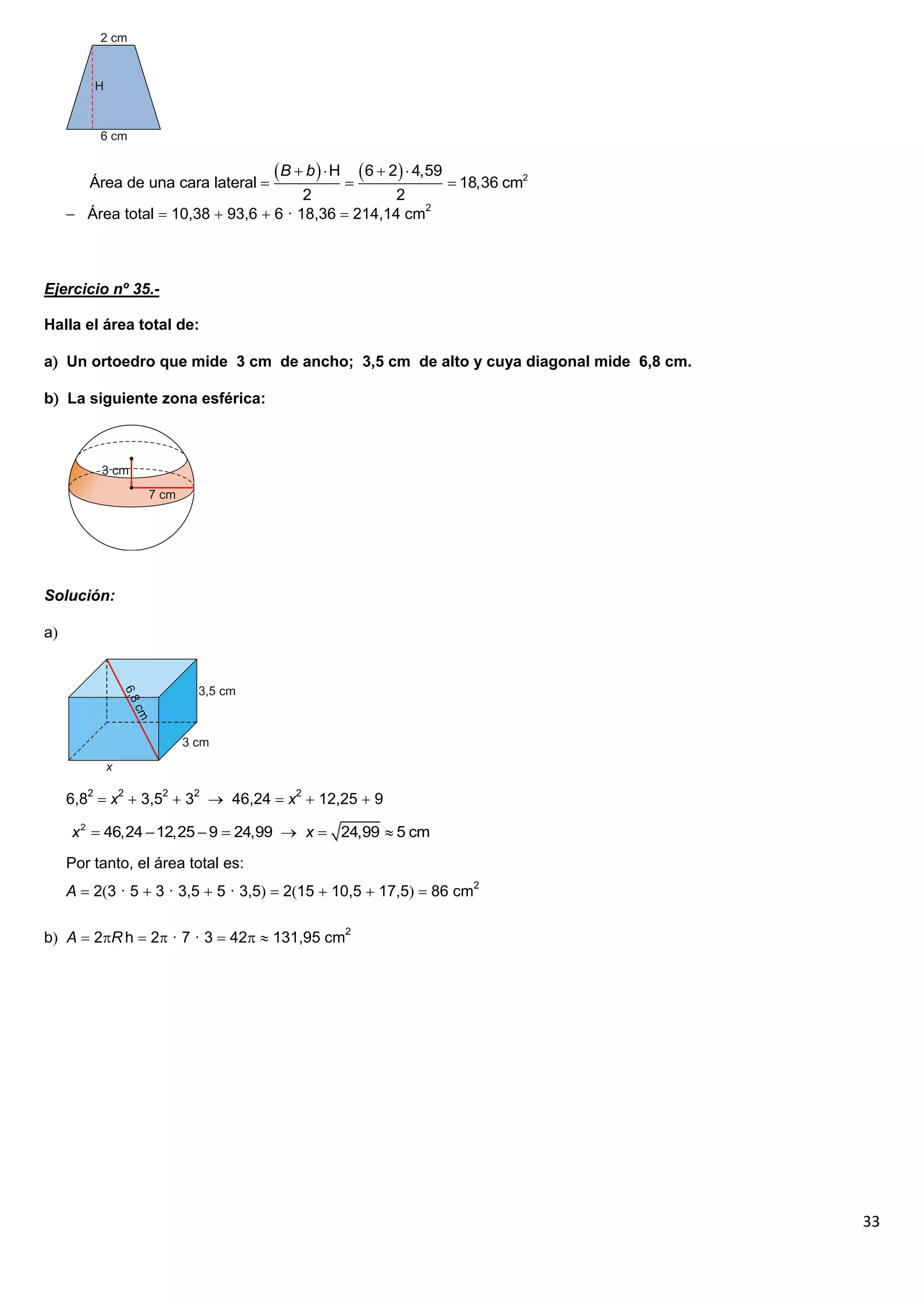  B  b   H  6  2  4,59
        Área de una cara lateral                                    18,36 cm2
                                        2            2
      Área total  10,38  93,6  6 · 18,36  214,14 cm2



Ejercicio nº 35.-

Halla el área total de:

a Un ortoedro que mide 3 cm de ancho; 3,5 cm de alto y cuya diagonal mide 6,8 cm.

b La siguiente zona esférica:




Solución:

a




     6,82  x2  3,52  32  46,24  x2  12,25  9

     x 2  46,24  12,25  9  24,99  x  24,99  5 cm

     Por tanto, el área total es:
     A  23 · 5  3 · 3,5  5 · 3,5  215  10,5  17,5  86 cm2

b A  2R h  2 · 7 · 3  42  131,95 cm2




                                                                                     33
 