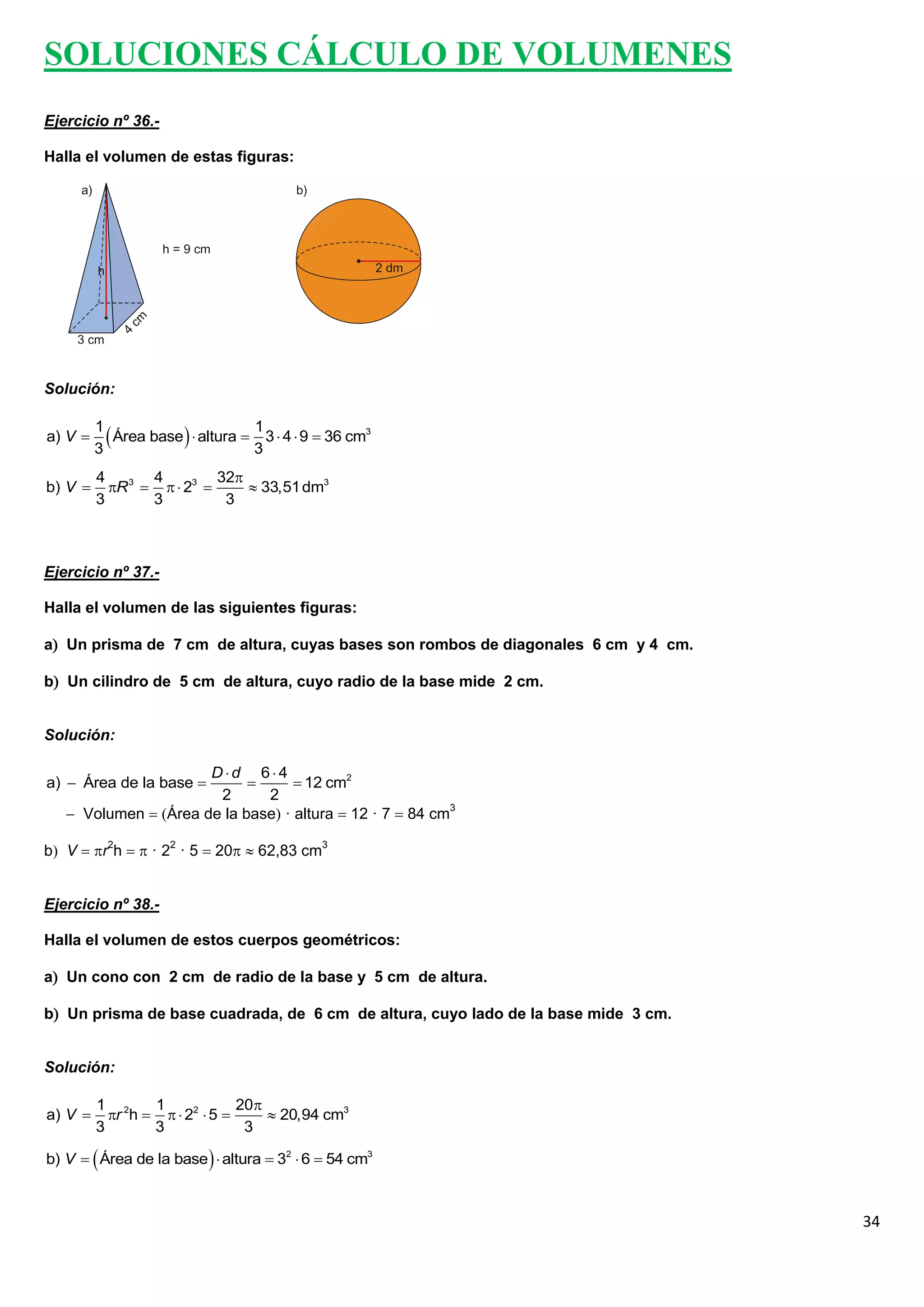 SOLUCIONES CÁLCULO DE VOLUMENES
Ejercicio nº 36.-

Halla el volumen de estas figuras:




Solución:


a) V 
         1
         3
            Área base   altura  3 3  4  9  36 cm3
                                    1


         4       4         32
b) V      R 3    23       33,51 dm3
         3       3          3



Ejercicio nº 37.-

Halla el volumen de las siguientes figuras:

a Un prisma de 7 cm de altura, cuyas bases son rombos de diagonales 6 cm y 4 cm.

b Un cilindro de 5 cm de altura, cuyo radio de la base mide 2 cm.


Solución:

                      Dd 64
a)  Área de la base              12 cm2
                       2      2
    Volumen  Área de la base · altura  12 · 7  84 cm3

b V  r2h   · 22 · 5  20  62,83 cm3


Ejercicio nº 38.-

Halla el volumen de estos cuerpos geométricos:

a Un cono con 2 cm de radio de la base y 5 cm de altura.

b Un prisma de base cuadrada, de 6 cm de altura, cuyo lado de la base mide 3 cm.


Solución:

         1 2     1             20
a) V      r h    22  5       20,94 cm3
         3       3              3

b) V   Área de la base   altura  32  6  54 cm3



                                                                                    34
 
