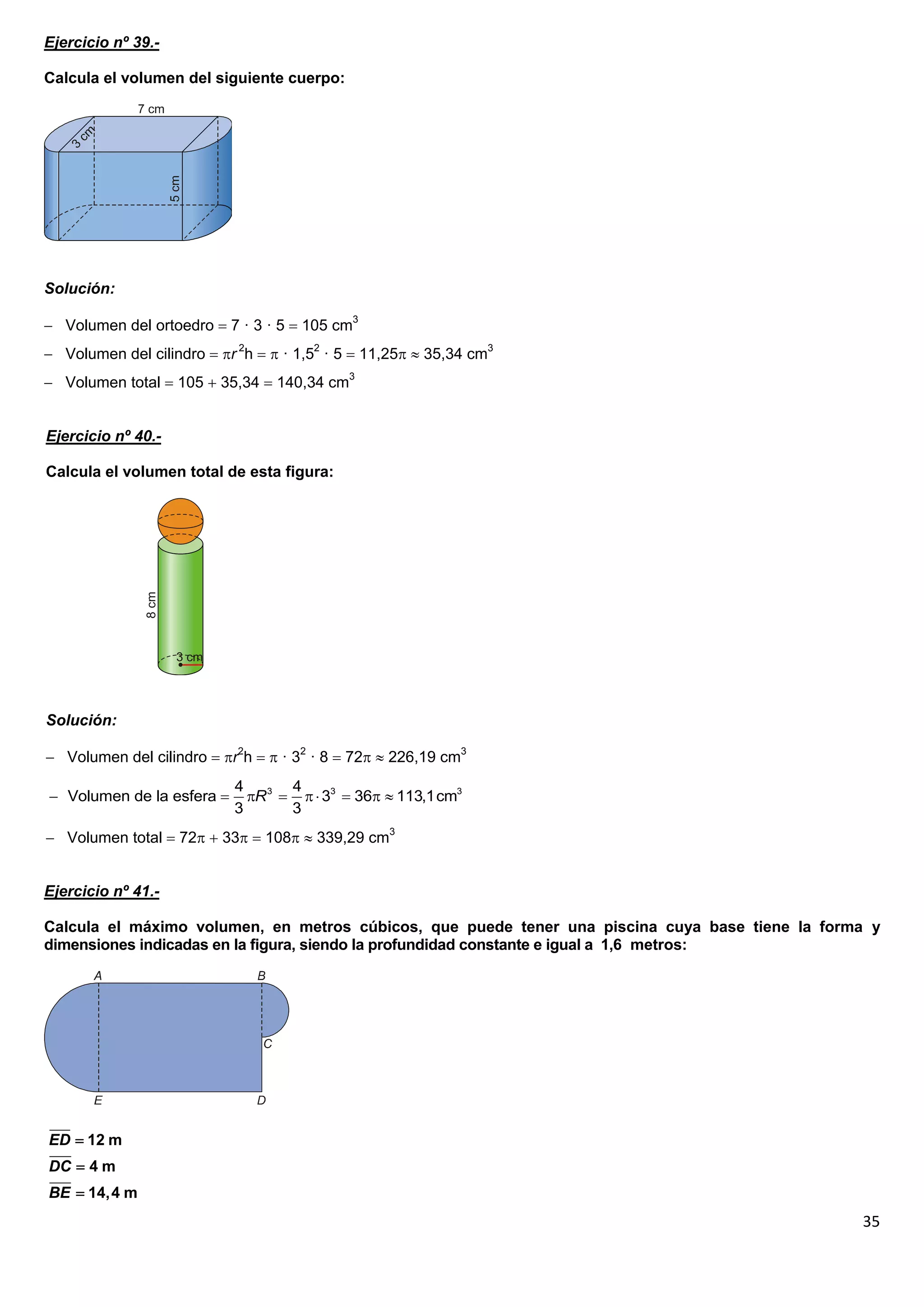 Ejercicio nº 39.-

Calcula el volumen del siguiente cuerpo:




Solución:

 Volumen del ortoedro  7 · 3 · 5  105 cm3
 Volumen del cilindro  r 2h   · 1,52 · 5  11,25  35,34 cm3
 Volumen total  105  35,34  140,34 cm3


Ejercicio nº 40.-

Calcula el volumen total de esta figura:




Solución:

 Volumen del cilindro  r2h   · 32 · 8  72  226,19 cm3
                           4       4
 Volumen de la esfera      R 3    33  36  113,1cm3
                           3       3
 Volumen total  72  33  108  339,29 cm3


Ejercicio nº 41.-

Calcula el máximo volumen, en metros cúbicos, que puede tener una piscina cuya base tiene la forma y
dimensiones indicadas en la figura, siendo la profundidad constante e igual a 1,6 metros:




ED  12 m
DC  4 m
BE  14,4 m
                                                                                                 35
 