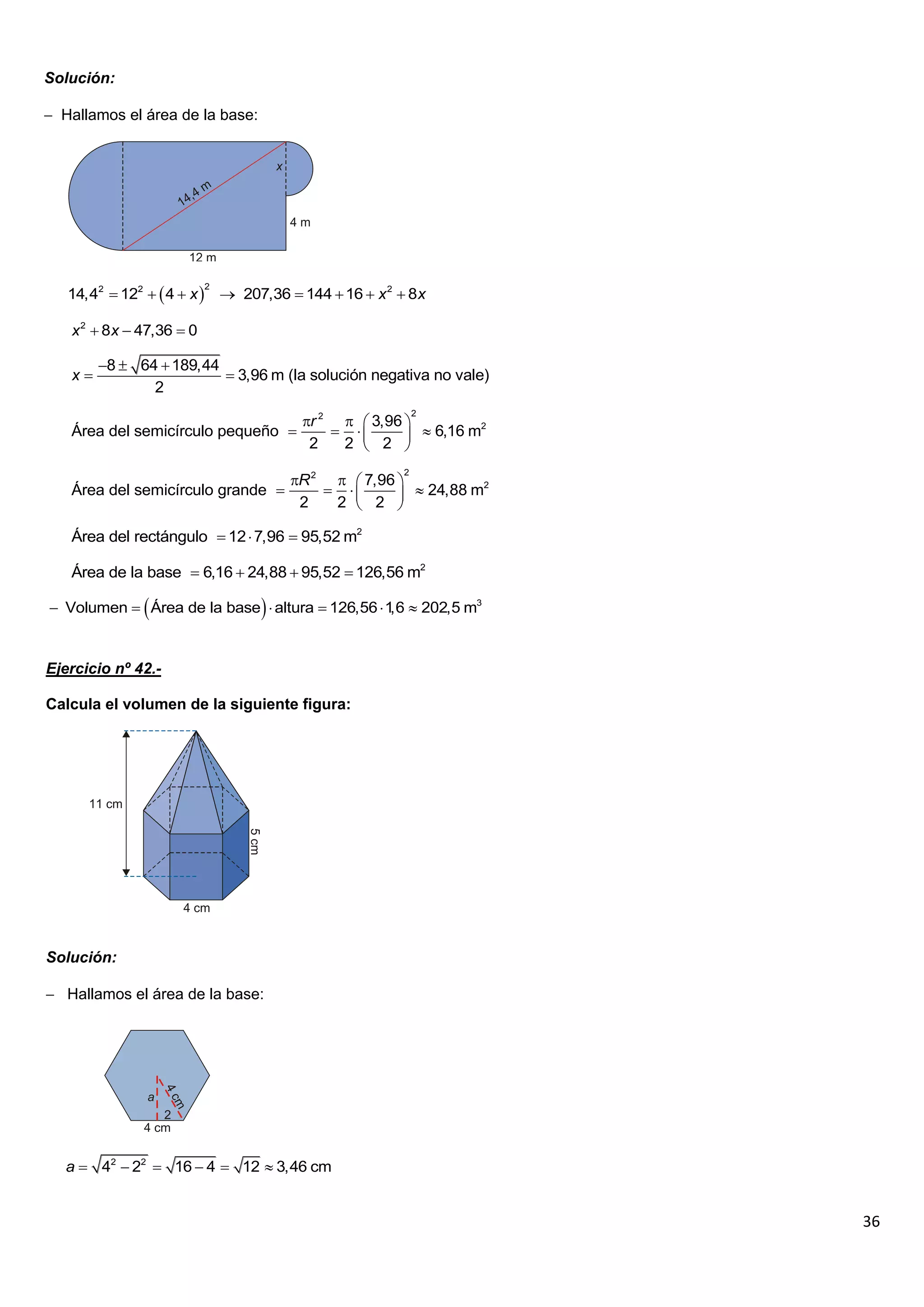 Solución:

 Hallamos el área de la base:




   14,42  122   4  x   207,36  144  16  x 2  8x
                          2




   x 2  8x  47,36  0

        8  64  189,44
   x                     3,96 m (la solución negativa no vale)
               2
                                                         2
                                      r 2   3,96 
   Área del semicírculo pequeño                    6,16 m2
                                       2   2  2   
                                                     2
                                     R 2   7,96 
   Área del semicírculo grande                    24,88 m2
                                      2   2  2   

   Área del rectángulo  12  7,96  95,52 m2

   Área de la base  6,16  24,88  95,52  126,56 m2

                                
 Volumen  Área de la base  altura  126,56  1  202,5 m3
                                                 ,6


Ejercicio nº 42.-

Calcula el volumen de la siguiente figura:




Solución:

 Hallamos el área de la base:




   a  42  22  16  4  12  3,46 cm


                                                                   36
 