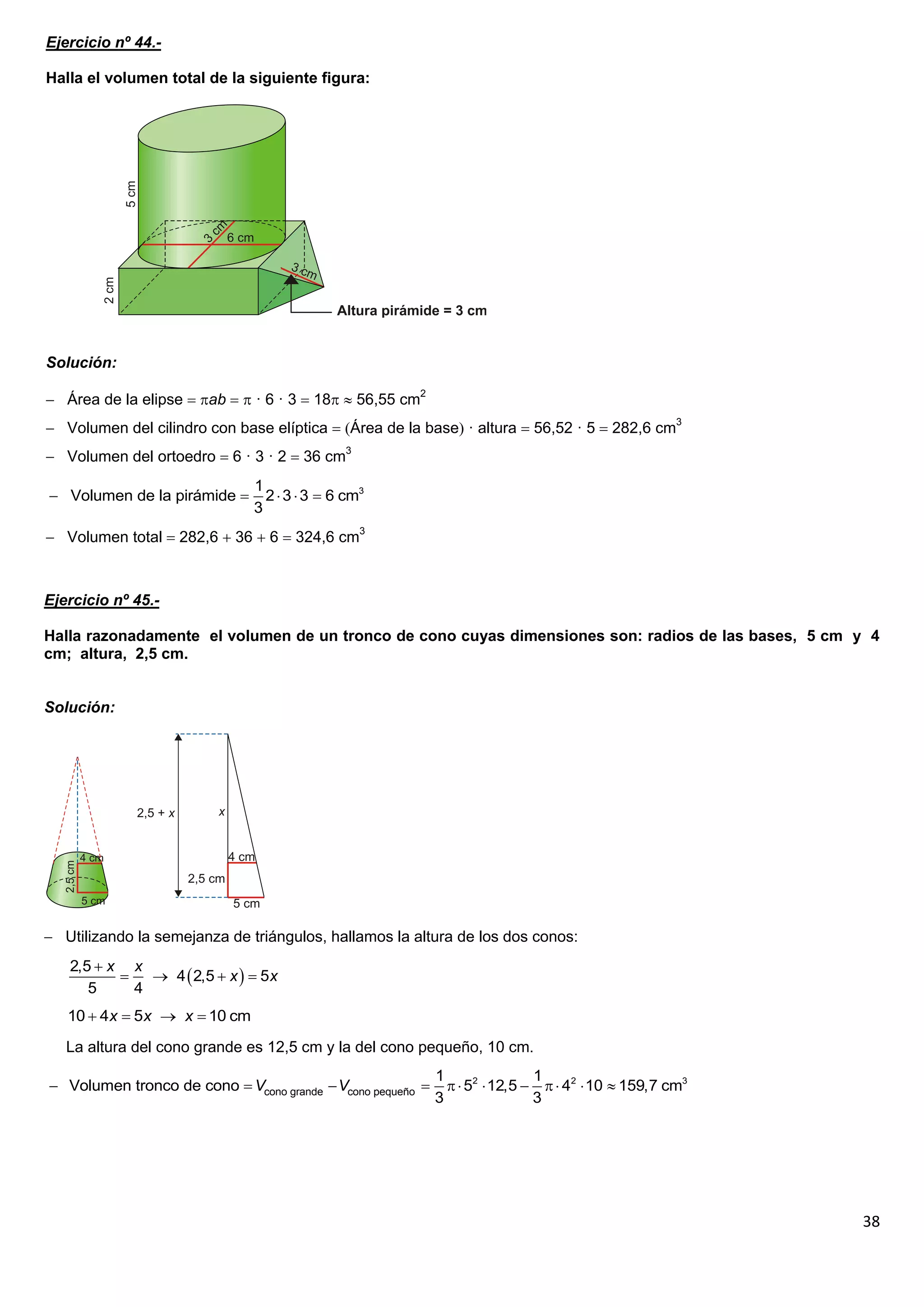 Ejercicio nº 44.-

Halla el volumen total de la siguiente figura:




Solución:

 Área de la elipse  ab   · 6 · 3  18  56,55 cm2
 Volumen del cilindro con base elíptica  Área de la base · altura  56,52 · 5  282,6 cm3
 Volumen del ortoedro  6 · 3 · 2  36 cm3
                              1
 Volumen de la pirámide       2  3  3  6 cm3
                              3
 Volumen total  282,6  36  6  324,6 cm3



Ejercicio nº 45.-

Halla razonadamente el volumen de un tronco de cono cuyas dimensiones son: radios de las bases, 5 cm y 4
cm; altura, 2,5 cm.


Solución:




 Utilizando la semejanza de triángulos, hallamos la altura de los dos conos:
   2,5  x x
              4  2,5  x   5x
      5     4
   10  4x  5x  x  10 cm

   La altura del cono grande es 12,5 cm y la del cono pequeño, 10 cm.
                                                            1                1
 Volumen tronco de cono  Vcono grande  Vcono pequeño        52  12,5    42  10  159,7 cm3
                                                            3                3




                                                                                                        38
 