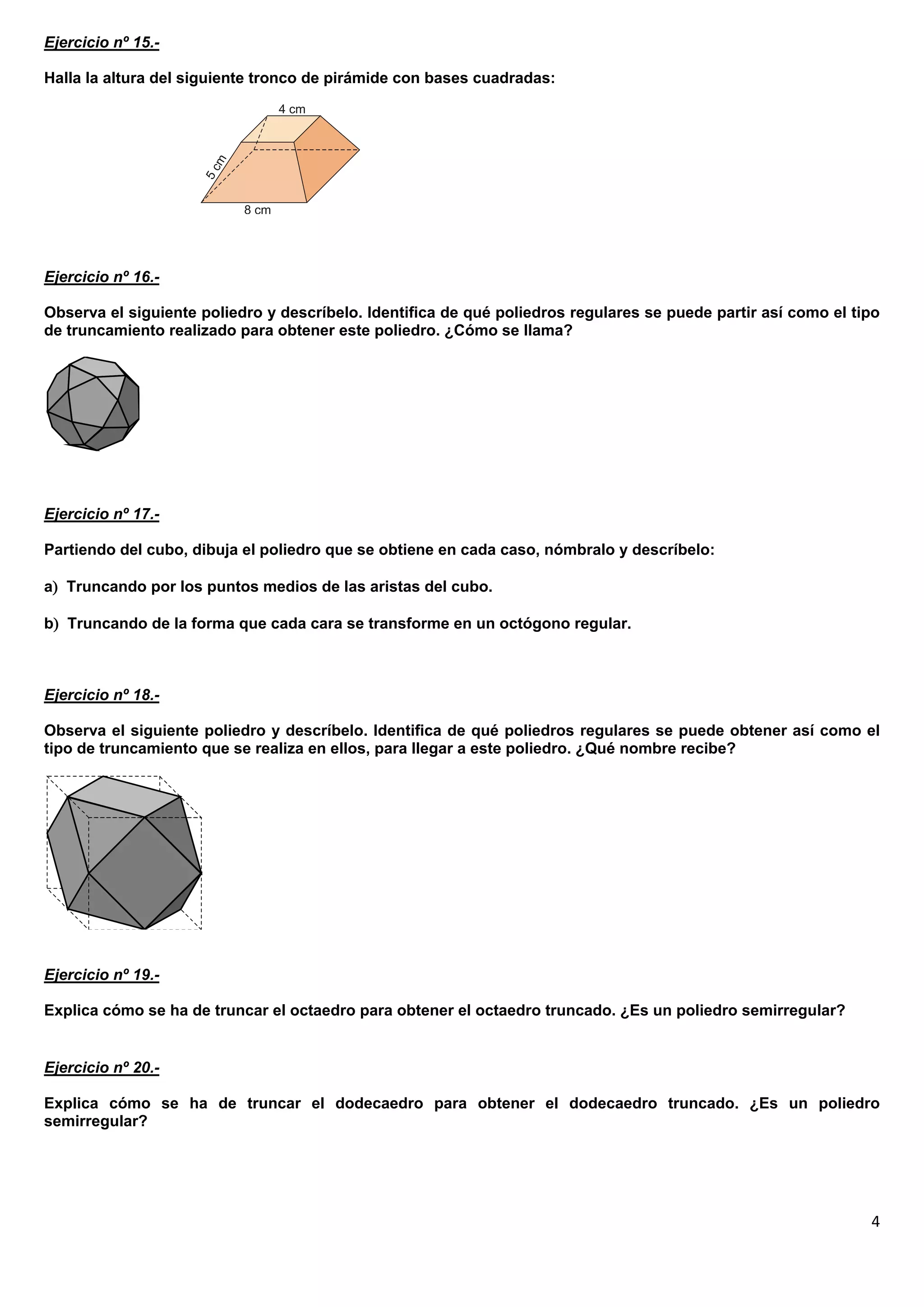 Ejercicio nº 15.-

Halla la altura del siguiente tronco de pirámide con bases cuadradas:




Ejercicio nº 16.-

Observa el siguiente poliedro y descríbelo. Identifica de qué poliedros regulares se puede partir así como el tipo
de truncamiento realizado para obtener este poliedro. ¿Cómo se llama?




Ejercicio nº 17.-

Partiendo del cubo, dibuja el poliedro que se obtiene en cada caso, nómbralo y descríbelo:

a Truncando por los puntos medios de las aristas del cubo.

b Truncando de la forma que cada cara se transforme en un octógono regular.



Ejercicio nº 18.-

Observa el siguiente poliedro y descríbelo. Identifica de qué poliedros regulares se puede obtener así como el
tipo de truncamiento que se realiza en ellos, para llegar a este poliedro. ¿Qué nombre recibe?




Ejercicio nº 19.-

Explica cómo se ha de truncar el octaedro para obtener el octaedro truncado. ¿Es un poliedro semirregular?


Ejercicio nº 20.-

Explica cómo se ha de truncar el dodecaedro para obtener el dodecaedro truncado. ¿Es un poliedro
semirregular?




                                                                                                                4
 