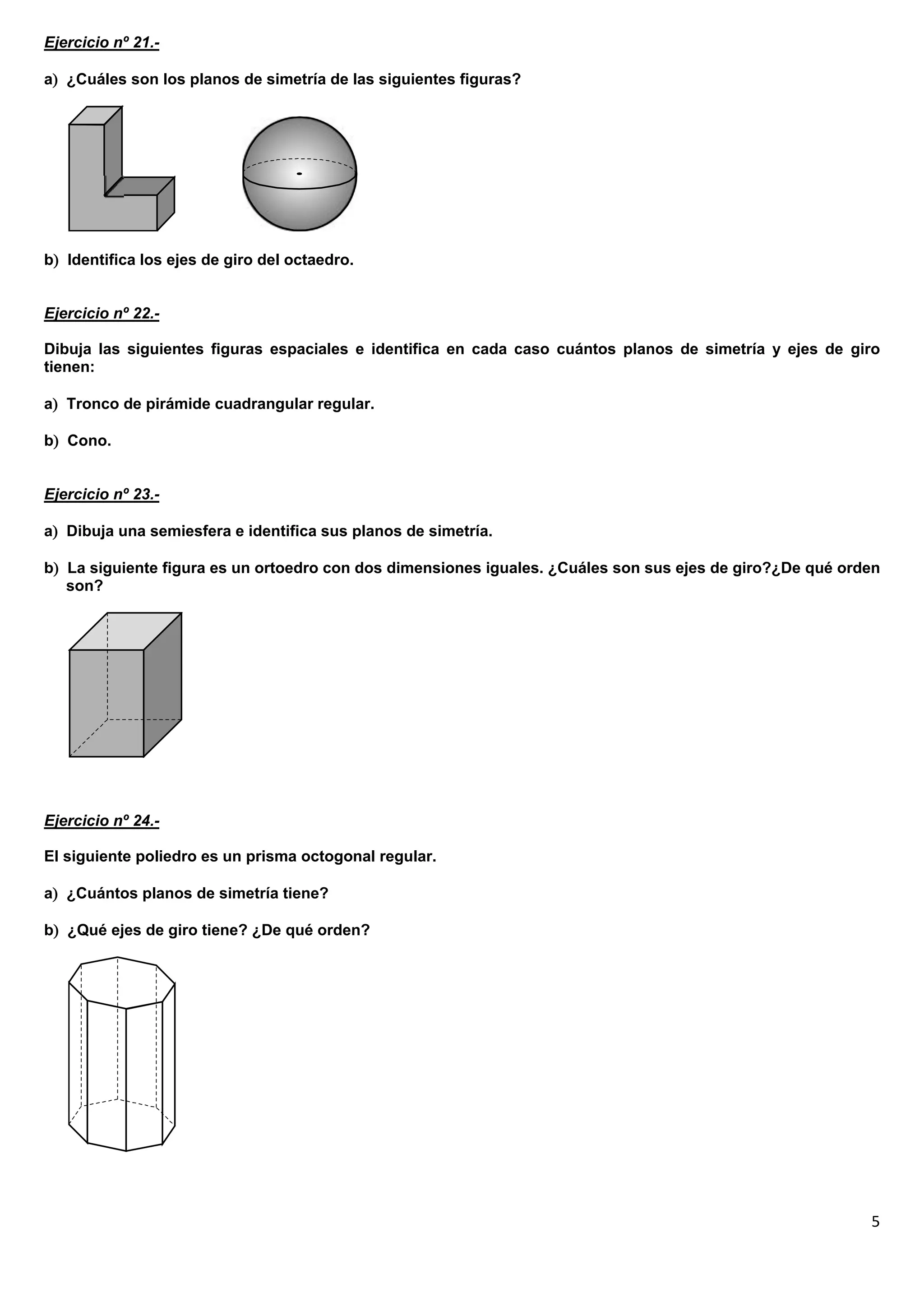 Ejercicio nº 21.-

a ¿Cuáles son los planos de simetría de las siguientes figuras?




b Identifica los ejes de giro del octaedro.


Ejercicio nº 22.-

Dibuja las siguientes figuras espaciales e identifica en cada caso cuántos planos de simetría y ejes de giro
tienen:

a Tronco de pirámide cuadrangular regular.

b Cono.


Ejercicio nº 23.-

a Dibuja una semiesfera e identifica sus planos de simetría.

b La siguiente figura es un ortoedro con dos dimensiones iguales. ¿Cuáles son sus ejes de giro?¿De qué orden
   son?




Ejercicio nº 24.-

El siguiente poliedro es un prisma octogonal regular.

a ¿Cuántos planos de simetría tiene?

b ¿Qué ejes de giro tiene? ¿De qué orden?




                                                                                                           5
 