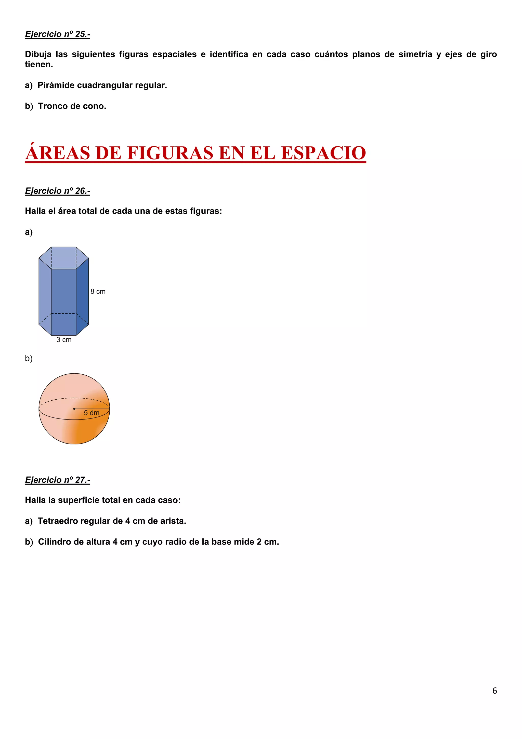 Ejercicio nº 25.-

Dibuja las siguientes figuras espaciales e identifica en cada caso cuántos planos de simetría y ejes de giro
tienen.

a Pirámide cuadrangular regular.

b Tronco de cono.




ÁREAS DE FIGURAS EN EL ESPACIO
Ejercicio nº 26.-

Halla el área total de cada una de estas figuras:

a




b




Ejercicio nº 27.-

Halla la superficie total en cada caso:

a Tetraedro regular de 4 cm de arista.

b Cilindro de altura 4 cm y cuyo radio de la base mide 2 cm.




                                                                                                          6
 