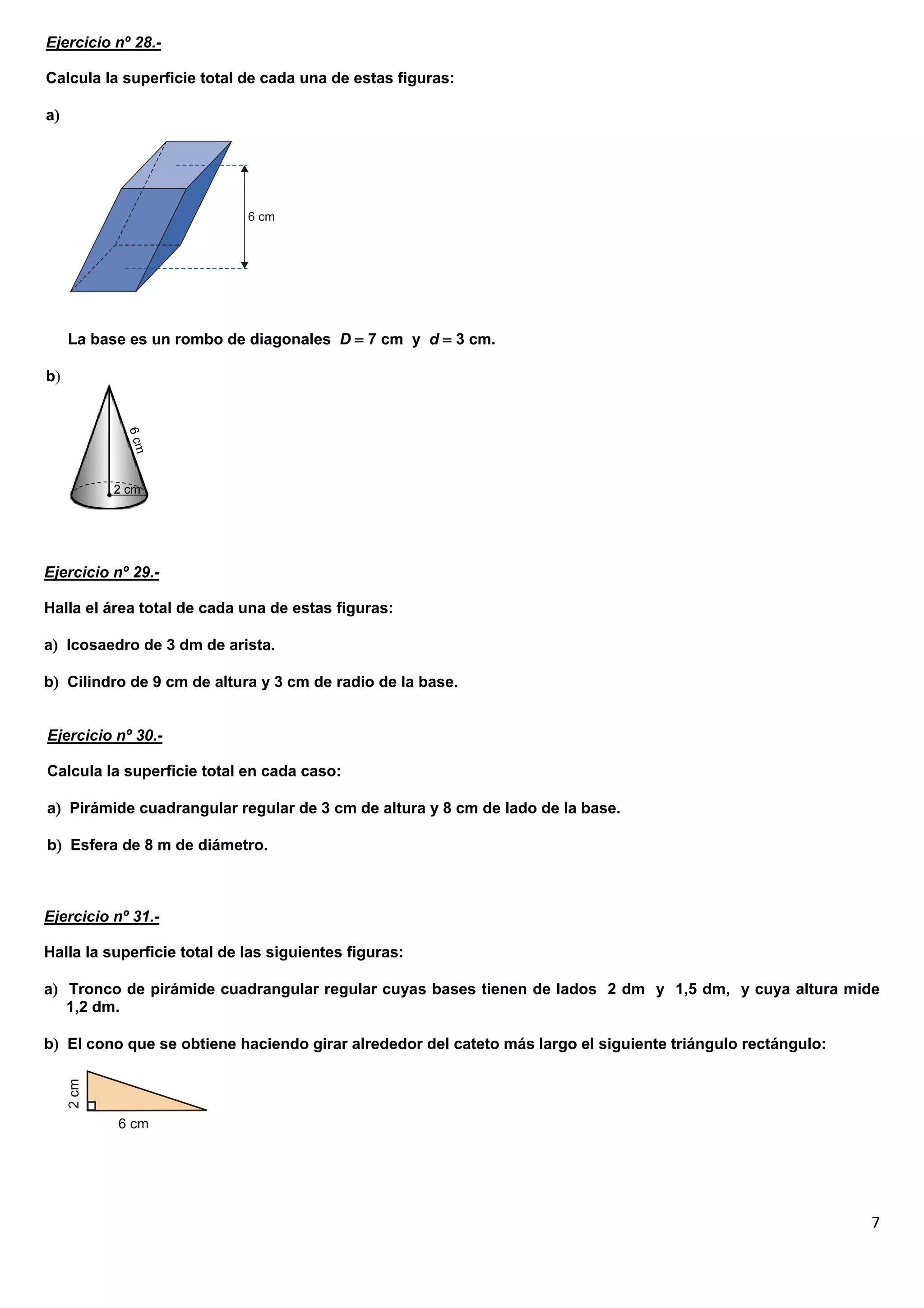Ejercicio nº 28.-

Calcula la superficie total de cada una de estas figuras:

a




     La base es un rombo de diagonales D  7 cm y d  3 cm.

b




Ejercicio nº 29.-

Halla el área total de cada una de estas figuras:

a Icosaedro de 3 dm de arista.

b Cilindro de 9 cm de altura y 3 cm de radio de la base.


Ejercicio nº 30.-

Calcula la superficie total en cada caso:

a Pirámide cuadrangular regular de 3 cm de altura y 8 cm de lado de la base.

b Esfera de 8 m de diámetro.



Ejercicio nº 31.-

Halla la superficie total de las siguientes figuras:

a Tronco de pirámide cuadrangular regular cuyas bases tienen de lados 2 dm y 1,5 dm, y cuya altura mide
   1,2 dm.

b El cono que se obtiene haciendo girar alrededor del cateto más largo el siguiente triángulo rectángulo:




                                                                                                             7
 