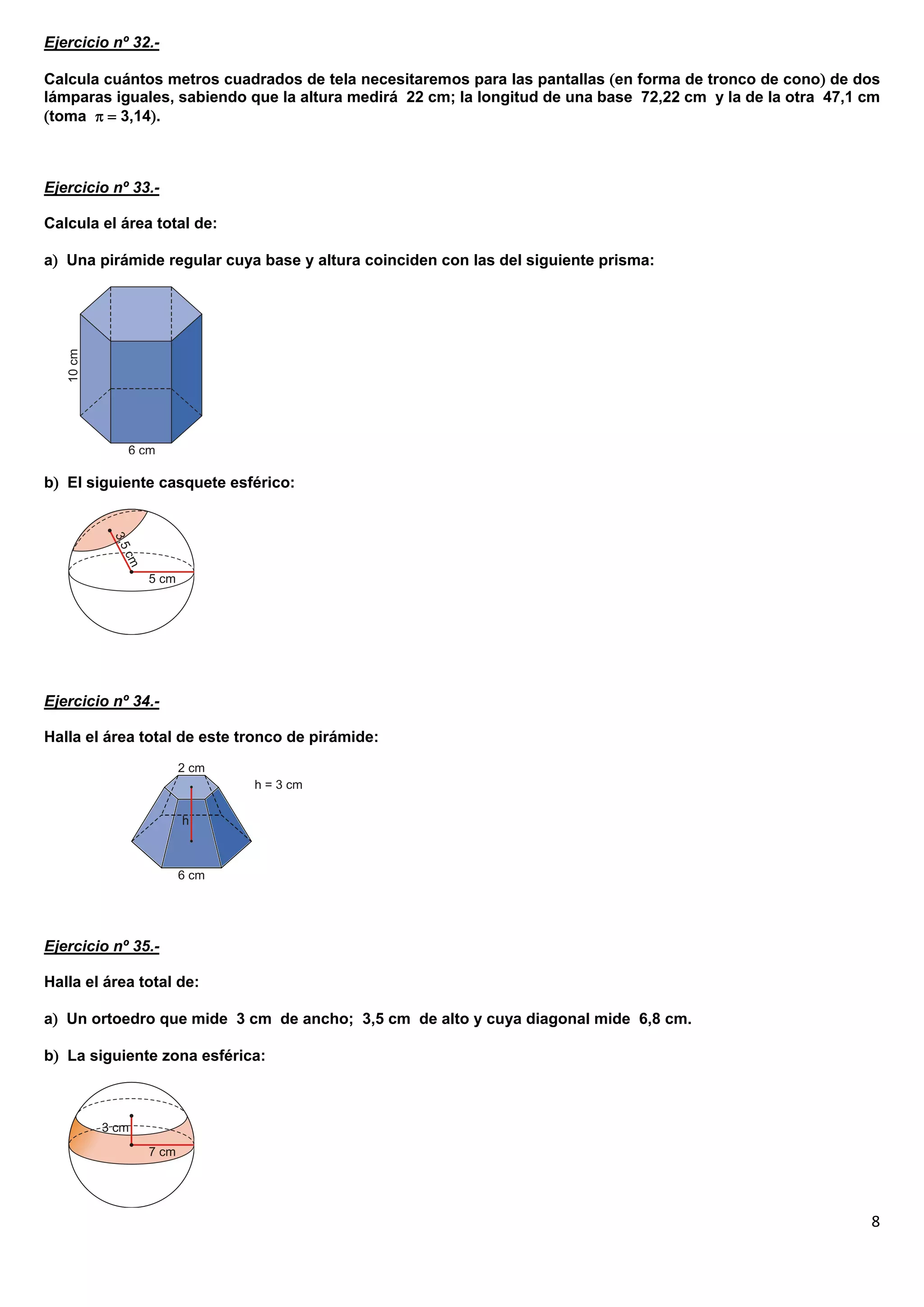 Ejercicio nº 32.-

Calcula cuántos metros cuadrados de tela necesitaremos para las pantallas en forma de tronco de cono de dos
lámparas iguales, sabiendo que la altura medirá 22 cm; la longitud de una base 72,22 cm y la de la otra 47,1 cm
toma   3,14.



Ejercicio nº 33.-

Calcula el área total de:

a Una pirámide regular cuya base y altura coinciden con las del siguiente prisma:




b El siguiente casquete esférico:




Ejercicio nº 34.-

Halla el área total de este tronco de pirámide:




Ejercicio nº 35.-

Halla el área total de:

a Un ortoedro que mide 3 cm de ancho; 3,5 cm de alto y cuya diagonal mide 6,8 cm.

b La siguiente zona esférica:




                                                                                                             8
 