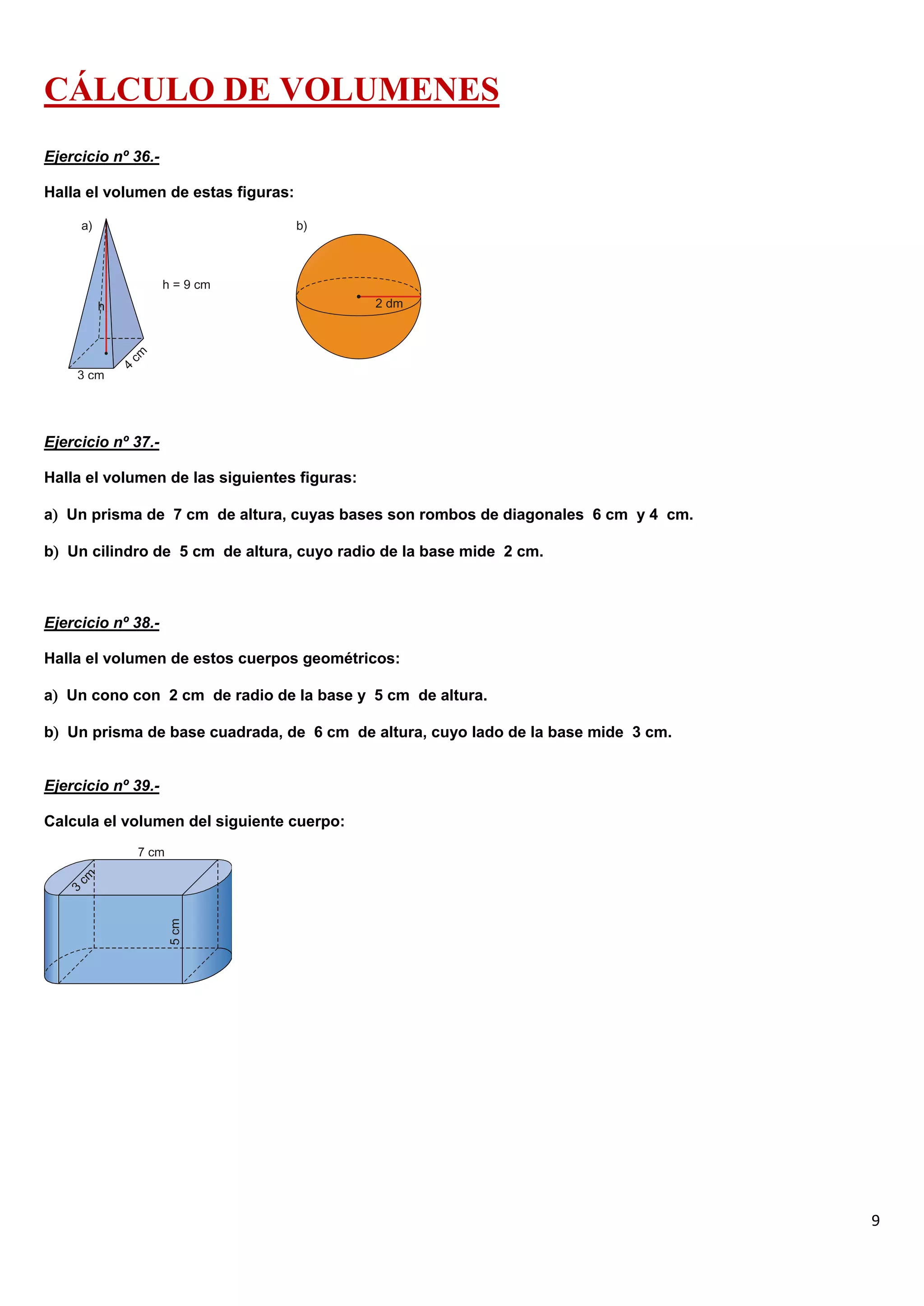 CÁLCULO DE VOLUMENES
Ejercicio nº 36.-

Halla el volumen de estas figuras:




Ejercicio nº 37.-

Halla el volumen de las siguientes figuras:

a Un prisma de 7 cm de altura, cuyas bases son rombos de diagonales 6 cm y 4 cm.

b Un cilindro de 5 cm de altura, cuyo radio de la base mide 2 cm.



Ejercicio nº 38.-

Halla el volumen de estos cuerpos geométricos:

a Un cono con 2 cm de radio de la base y 5 cm de altura.

b Un prisma de base cuadrada, de 6 cm de altura, cuyo lado de la base mide 3 cm.


Ejercicio nº 39.-

Calcula el volumen del siguiente cuerpo:




                                                                                    9
 