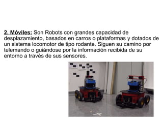   2. Móviles:  Son Robots con grandes capacidad de desplazamiento, basados en carros o plataformas y dotados de un sistema locomotor de tipo rodante. Siguen su camino por telemando o guiándose por la información recibida de su entorno a través de sus sensores. 