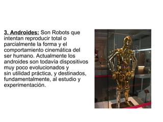   3. Androides:  Son Robots que  intentan reproducir total o  parcialmente la forma y el  comportamiento cinemática del  ser humano. Actualmente los  androides son todavía dispositivos  muy poco evolucionados y  sin utilidad práctica, y destinados,  fundamentalmente, al estudio y  experimentación. 