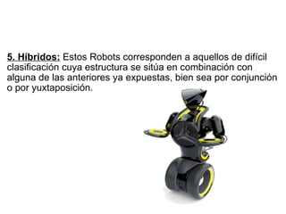  5. Híbridos:  Estos Robots corresponden a aquellos de difícil clasificación cuya estructura se sitúa en combinación con alguna de las anteriores ya expuestas, bien sea por conjunción o por yuxtaposición. 
