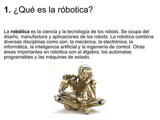 1.  ¿Qué es la róbotica? La  robótica  es la ciencia y la tecnología de los robots. Se ocupa del diseño, manufactura y aplicaciones de los robots. La robótica combina diversas disciplinas como son: la mecánica, la electrónica, la informática, la inteligencia artificial y la ingeniería de control. Otras áreas importantes en robótica son el álgebra, los autómatas programables y las máquinas de estado. 