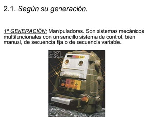 2.1.  Según su generación. 1ª GENERACIÓN:  Manipuladores. Son sistemas mecánicos multifuncionales con un sencillo sistema de control, bien manual, de secuencia fija o de secuencia variable. 