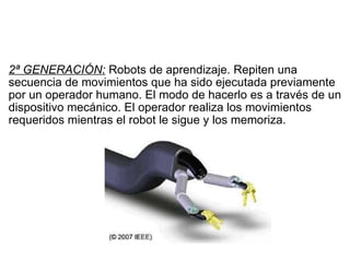   2ª GENERACIÓN:  Robots de aprendizaje. Repiten una secuencia de movimientos que ha sido ejecutada previamente por un operador humano. El modo de hacerlo es a través de un dispositivo mecánico. El operador realiza los movimientos requeridos mientras el robot le sigue y los memoriza. 