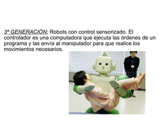   3ª GENERACIÓN:  Robots con control sensorizado. El controlador es una computadora que ejecuta las órdenes de un programa y las envía al manipulador para que realice los movimientos necesarios. 