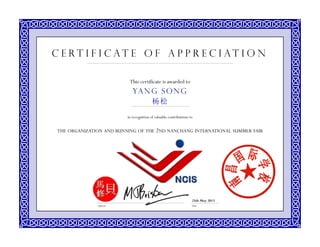 This certificate is awarded to
in recognition of valuable contributions to
THE ORGANIZATION AND RUNNING OF THE 2ND NANCHANG INTERNATIONAL SUMMER FAIR
DateSignature
YAN G SONG
杨松
C e r t i f i c a t e o f A p p r e c i a t i o n
25th May 2013
 