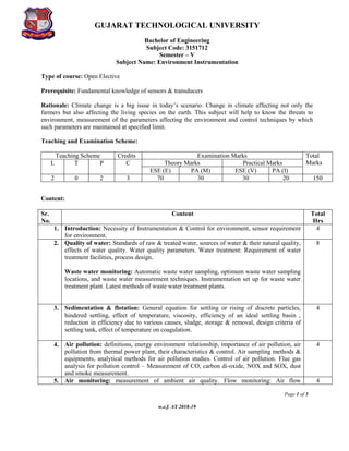 GUJARAT TECHNOLOGICAL UNIVERSITY
Bachelor of Engineering
Subject Code: 3151712
Page 1 of 3
w.e.f. AY 2018-19
Semester – V
Subject Name: Environment Instrumentation
Type of course: Open Elective
Prerequisite: Fundamental knowledge of sensors & transducers
Rationale: Climate change is a big issue in today’s scenario. Change in climate affecting not only the
farmers but also affecting the living species on the earth. This subject will help to know the threats to
environment, measurement of the parameters affecting the environment and control techniques by which
such parameters are maintained at specified limit.
Teaching and Examination Scheme:
Teaching Scheme Credits Examination Marks Total
Marks
L T P C Theory Marks Practical Marks
ESE (E) PA (M) ESE (V) PA (I)
2 0 2 3 70 30 30 20 150
Content:
Sr.
No.
Content Total
Hrs
1. Introduction: Necessity of Instrumentation & Control for environment, sensor requirement
for environment.
4
2. Quality of water: Standards of raw & treated water, sources of water & their natural quality,
effects of water quality. Water quality parameters. Water treatment: Requirement of water
treatment facilities, process design.
Waste water monitoring: Automatic waste water sampling, optimum waste water sampling
locations, and waste water measurement techniques. Instrumentation set up for waste water
treatment plant. Latest methods of waste water treatment plants.
8
3. Sedimentation & flotation: General equation for settling or rising of discrete particles,
hindered settling, effect of temperature, viscosity, efficiency of an ideal settling basin ,
reduction in efficiency due to various causes, sludge, storage & removal, design criteria of
settling tank, effect of temperature on coagulation.
4
4. Air pollution: definitions, energy environment relationship, importance of air pollution, air
pollution from thermal power plant, their characteristics & control. Air sampling methods &
equipments, analytical methods for air pollution studies. Control of air pollution. Flue gas
analysis for pollution control – Measurement of CO, carbon di-oxide, NOX and SOX, dust
and smoke measurement.
4
5. Air monitoring: measurement of ambient air quality. Flow monitoring: Air flow 4
 