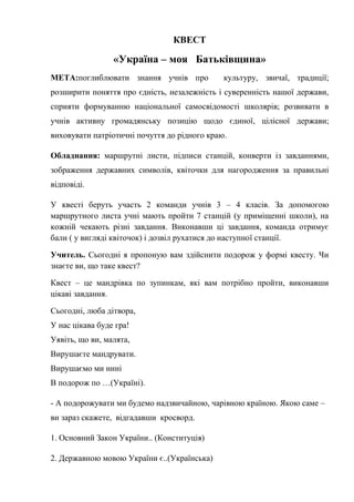 КВЕСТ
«Україна – моя Батьківщина»
МЕТА:поглиблювати знання учнів про культуру, звичаї, традиції;
розширити поняття про єдність, незалежність і суверенність нашої держави,
сприяти формуванню національної самосвідомості школярів; розвивати в
учнів активну громадянську позицію щодо єдиної, цілісної держави;
виховувати патріотичні почуття до рідного краю.
Обладнання: маршрутні листи, підписи станцій, конверти із завданнями,
зображення державних символів, квіточки для нагородження за правильні
відповіді.
У квесті беруть участь 2 команди учнів 3 – 4 класів. За допомогою
маршрутного листа учні мають пройти 7 станцій (у приміщенні школи), на
кожній чекають різні завдання. Виконавши ці завдання, команда отримує
бали ( у вигляді квіточок) і дозвіл рухатися до наступної станції.
Учитель. Сьогодні я пропоную вам здійснити подорож у формі квесту. Чи
знаєте ви, що таке квест?
Квест – це мандрівка по зупинкам, які вам потрібно пройти, виконавши
цікаві завдання.
Сьогодні, люба дітвора,
У нас цікава буде гра!
Уявіть, що ви, малята,
Вирушаєте мандрувати.
Вирушаємо ми нині
В подорож по …(Україні).
- А подорожувати ми будемо надзвичайною, чарівною країною. Якою саме –
ви зараз скажете, відгадавши кросворд.
1. Основний Закон України.. (Конституція)
2. Державною мовою України є..(Українська)
 