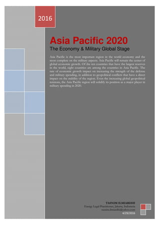 ASIA PASIFIC 2020|TASNIM ILMIARDHI|2016 | Page | 0
Asia Pacific 2020
The Economy & Military Global Stage
Asia Pacific is the most important region in the world economy and the
most complete on the military aspects. Asia Pacific will remain the center of
global economic growth. Of the ten countries that have the largest reserves
in the world, eight countries are among the countries in Asia Pacific. The
rate of economic growth impact on increasing the strength of the defense
and military spending, in addition to geopolitical conflicts that have a direct
impact on the stability of the region. Even the increasing global geopolitical
tensions, the Asia Pacific region will solidify its position as a major player in
military spending in 2020.
2016
TASNIM ILMIARDHI
Energy Legal Practitioner, Jakarta, Indonesia
tasnim.ilmiardhi@yahoo.com
4/29/2016
 