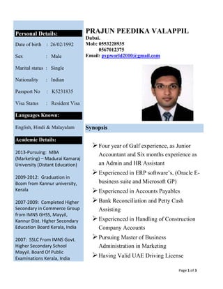 Page 1 of 3 
 
 
Personal Details:
Date of birth : 26/02/1992
Sex : Male
Marital status : Single
Nationality : Indian
Passport No : K5231835
Visa Status : Resident Visa
Languages Known:
English, Hindi & Malayalam
 
Academic Details:
 
2013‐Pursuing:  MBA 
(Marketing) – Madurai Kamaraj 
University (Distant Education) 
 
2009‐2012:  Graduation in 
Bcom from Kannur university, 
Kerala   
 
2007‐2009:  Completed Higher 
Secondary in Commerce Group 
from IMNS GHSS, Mayyil, 
Kannur Dist. Higher Secondary 
Education Board Kerala, India 
 
2007:  SSLC From IMNS Govt. 
Higher Secondary School 
Mayyil. Board Of Public 
Examinations Kerala, India  
PRAJUN PEEDIKA VALAPPIL
Dubai.
Mob: 0553228935
0567012375
Email: pvpworld2010@gmail.com
Synopsis
Four year of Gulf experience, as Junior
Accountant and Six months experience as
an Admin and HR Assistant
Experienced in ERP software’s, (Oracle E-
business suite and Microsoft GP)
Experienced in Accounts Payables
Bank Reconciliation and Petty Cash
Assisting
Experienced in Handling of Construction
Company Accounts
Pursuing Master of Business
Administration in Marketing
Having Valid UAE Driving License
 