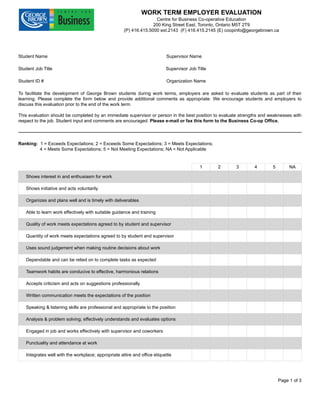 WORK TERM EMPLOYER EVALUATION
Centre for Business Co-operative Education
200 King Street East, Toronto, Ontario M5T 2T9
(P) 416.415.5000 ext.2143 (F) 416.415.2145 (E) coopinfo@georgebrown.ca
Student Name Supervisor Name
Student Job Title Supervisor Job Title
Student ID # Organization Name
To facilitate the development of George Brown students during work terms, employers are asked to evaluate students as part of their
learning. Please complete the form below and provide additional comments as appropriate. We encourage students and employers to
discuss this evaluation prior to the end of the work term.
This evaluation should be completed by an immediate supervisor or person in the best position to evaluate strengths and weaknesses with
respect to the job. Student input and comments are encouraged. Please e-mail or fax this form to the Business Co-op Office.
Ranking: 1 = Exceeds Expectations; 2 = Exceeds Some Expectations; 3 = Meets Expectations;
4 = Meets Some Expectations; 5 = Not Meeting Expectations; NA = Not Applicable
1 2 3 4 5 NA
Shows interest in and enthusiasm for work
Shows initiative and acts voluntarily
Organizes and plans well and is timely with deliverables
Able to learn work effectively with suitable guidance and training
Quality of work meets expectations agreed to by student and supervisor
Quantity of work meets expectations agreed to by student and supervisor
Uses sound judgement when making routine decisions about work
Dependable and can be relied on to complete tasks as expected
Teamwork habits are conducive to effective, harmonious relations
Accepts criticism and acts on suggestions professionally
Written communication meets the expectations of the position
Speaking & listening skills are professional and appropriate to the position
Analysis & problem solving; effectively understands and evaluates options
Engaged in job and works effectively with supervisor and coworkers
Punctuality and attendance at work
Integrates well with the workplace; appropriate attire and office etiquette
Page 1 of 3
Jordan Temple Michael Campanelli
Digital Marketing Intern Founder - Chillwall.com
100971549 Chillwall.com
 