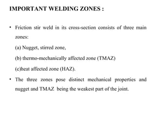 IMPORTANT WELDING ZONES :
• Friction stir weld in its cross-section consists of three main
zones:
(a) Nugget, stirred zone,
(b) thermo-mechanically affected zone (TMAZ)
(c)heat affected zone (HAZ).
• The three zones pose distinct mechanical properties and
nugget and TMAZ being the weakest part of the joint.
 