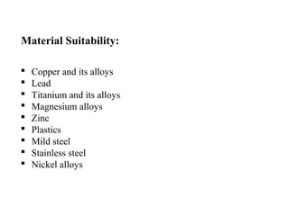 Material Suitability:
 Copper and its alloys
 Lead
 Titanium and its alloys
 Magnesium alloys
 Zinc
 Plastics
 Mild steel
 Stainless steel
 Nickel alloys
 