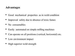 Advantages
 Good mechanical properties as in weld condition
 Improved safety due to absence of toxic fumes
 No consumables
 Easily automated on simple milling machines
 Can operate on all positions (vertical, horizontal) etc.
 Low environment impact
 High superior weld strength
 