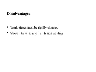 Disadvantages
 Work pieces must be rigidly clamped
 Slower traverse rate than fusion welding
 
