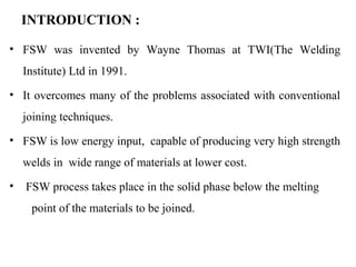 INTRODUCTION :
• FSW was invented by Wayne Thomas at TWI(The Welding
Institute) Ltd in 1991.
• It overcomes many of the problems associated with conventional
joining techniques.
• FSW is low energy input, capable of producing very high strength
welds in wide range of materials at lower cost.
• FSW process takes place in the solid phase below the melting
point of the materials to be joined.
 