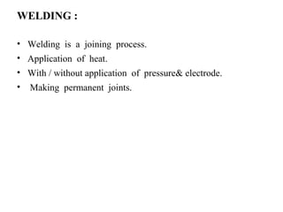 WELDING :
• Welding is a joining process.
• Application of heat.
• With / without application of pressure& electrode.
• Making permanent joints.
 