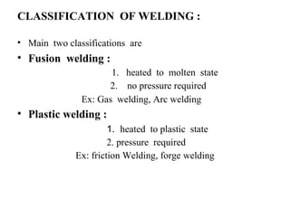 CLASSIFICATION OF WELDING :
• Main two classifications are
• Fusion welding :
1. heated to molten state
2. no pressure required
Ex: Gas welding, Arc welding
• Plastic welding :
1. heated to plastic state
2. pressure required
Ex: friction Welding, forge welding
 
