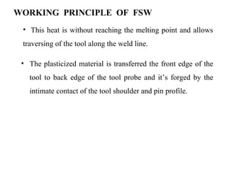 WORKING PRINCIPLE OF FSW
• The plasticized material is transferred the front edge of the
tool to back edge of the tool probe and it’s forged by the
intimate contact of the tool shoulder and pin profile.
• This heat is without reaching the melting point and allows
traversing of the tool along the weld line.
 