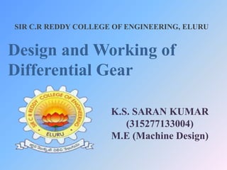 SIR C.R REDDY COLLEGE OF ENGINEERING, ELURU
Design and Working of
Differential Gear
K.S. SARAN KUMAR
(315277133004)
M.E (Machine Design)
 