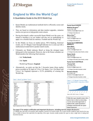 Europe Equity Research
                                                                                                              18 May 2010




England to Win the World Cup!
A Quantitative Guide to the 2010 World Cup


•      Quant Models are mathematical methods built to efficiently screen and                                  Equity Quant EUROPE
       identify stocks.                                                                                       Matthew Burgess
                                                                                                                                                        AC

                                                                                                              (44-20) 7325-1496
•      They are based on information and data (analyst upgrades, valuation                                    matthew.j.burgess@jpmorgan.com
       metrics etc) proven to help predict stock returns.                                                     J.P. Morgan Securities Ltd.
                                                                                                                                          AC
•      Having developed a rather successful Quant Model over the years, we                                    Marco Dion
                                                                                                              (44-20) 7325-8647
       intend to introduce it to our readers and also use its methodology to
                                                                                                              marco.x.dion@jpmorgan.com
       apply it to a fruitful field for statistics: Football and the World Cup.
                                                                                                              J.P. Morgan Securities Ltd.

•      In this Model, we focus on market prices, FIFA Ranking, historical                                     Equity Quant EMERGING
       results, our J.P. Morgan Team Strength Indicator etc to come up with a                                 MARKETS
       mathematical model built to predict match results.                                                     Steve Malin
                                                                                                              (852) 2800 8568
•      Ultimately our Model indicates Brazil as being the strongest team                                      steven.j.malin@jpmorgan.com

       taking part in the tournament. However, due to the fixture schedule our                                J.P. Morgan Securities (Asia Pacific) Limited

       Model predicts the following final outcome:                                                            Robert Smith
                                                                                                              (852) 2800 8569
             - 3rd: Netherlands                                                                               robert.z.smith@jpmorgan.com

                                                                                                              J.P. Morgan Securities (Asia Pacific) Limited
             - 2nd: Spain
                                                                                                              Equity Quant AUSTRALIA
             - World Cup Winners: England                                                                     Thomas Reif
                                                                                                              (61-2) 9220-1473
•      Alternatively, we point out that the 3 favourite teams (from market                                    thomas.w.reif@jpmorgan.com

       prices recorded on 30 April of 3.9-to-1 for Spain, 5-to-1 for Brazil and                               J.P. Morgan Securities Australia Limited
       5.4-to-1 for England) represent a 52.5% probability of winning the                                     Berowne Hlavaty
       World Cup.                                                                                             (61-2) 9220-1591
                                                                                                              berowne.d.hlavaty@jpmorgan.com

                                                                                                              J.P. Morgan Securities Australia Limited

Table 1: World Cup Model “Score”
                                                                                                              Figure 1: J.P. Morgan Cazenove Multi-
                            Model Score                           Model Score                                 Factor Quant Model: Long-only vs MSCI
    Brazil                     1.68             United States         0.01                                    World
    Spain                      1.53             Uruguay              -0.06                                       800
                                                                                                                 700
    England                    0.91             Slovakia             -0.13                                       600
                                                                                                                 500
    Netherlands                0.63             Cameroon             -0.18                                       400
                                                                                                                 300
    Argentina                  0.48             Australia            -0.27                                       200
                                                                                                                 100
    Slovenia                   0.47             Ghana                -0.29                                         0

    France                     0.47             Nigeria              -0.29
                                                                                                                    3



                                                                                                                             5



                                                                                                                                      7



                                                                                                                                               9



                                                                                                                                                        1



                                                                                                                                                                 3



                                                                                                                                                                          5



                                                                                                                                                                                   7



                                                                                                                                                                                            9
                                                                                                                 c-9



                                                                                                                          c-9



                                                                                                                                   c-9



                                                                                                                                            c-9



                                                                                                                                                     c-0



                                                                                                                                                              c-0



                                                                                                                                                                       c-0



                                                                                                                                                                                c-0



                                                                                                                                                                                         c-0
                                                                                                               De



                                                                                                                        De



                                                                                                                                 De



                                                                                                                                          De



                                                                                                                                                   De



                                                                                                                                                            De



                                                                                                                                                                     De



                                                                                                                                                                              De



                                                                                                                                                                                       De




    Italy                      0.43             Switzerland          -0.37
    Ivory Coast                0.35             Denmark              -0.52                                    Source: MSCI, IBES, Factset, J.P. Morgan
    Portugal                   0.30             Paraguay             -0.55
    Chile                      0.24             Honduras             -0.63
                                                                                                              Whilst this report should be taken with a
    Germany                    0.13             Korea Republic       -0.76
    Algeria                    0.12             New Zealand          -0.81                                    pinch of salt, we find it an interesting
    Serbia                     0.03             South Africa         -0.92                                    exercise and an ideal opportunity to
    Greece                     0.03             Japan                -0.96                                    lightheartedly explain Quantitative
    Mexico                     0.02             Korea DPR            -1.11
Source: www.tip-ex.com, fifa.com, J.P. Morgan                                                                 techniques and demystify the typical
                                                                                                              Quant framework.

See page 67 for analyst certification and important disclosures, including non-US analyst disclosures.
J.P. Morgan does and seeks to do business with companies covered in its research reports. As a result, investors should be aware that the firm may
have a conflict of interest that could affect the objectivity of this report. Investors should consider this report as only a single factor in making their
investment decision.
 