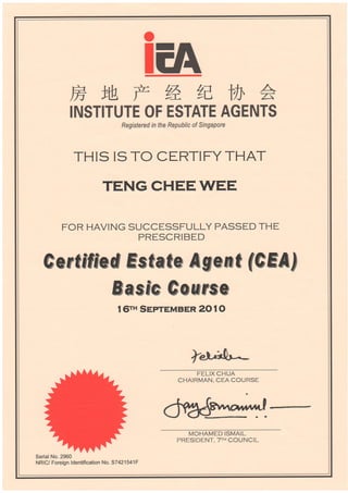 H
rNs
lM F %^n y]
^TITUTE OF ESTATE AGENTS
Regisfered in the Republic of Singapore
THIS ISTO CERTIFYTHAT
TENGCHEEWEE
FOR HAVING SUCCESSFULLY PASSED THE
PRESCRIBED
Sertfffed E*Gate ASeffiG feHn!
Rmsffe €o*FF$e
t 6rH SepreMBER 20 t O
+k.****l.*"-
FELIX CHUA
CHAIRMAN. CEA COURSE
MOHAMED ISMAIL
PRESIDENT.TTH COUNCIL
SerialNo.2960
NRIC/ Foreign ldentification No. 57421541F
 