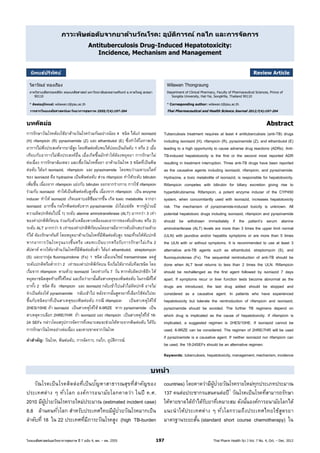ไทยเภสัชศาสตร์และวิทยาการสุขภาพ ปี 7 ฉบับ 4, ตค. – ธค. 2555 197 Thai Pharm Health Sci J Vol. 7 No. 4, Oct. – Dec. 2012
ภาวะพิษต่อตับจากยาต้านวัณโรค: อุบัติการณ์ กลไก และการจัดการ
Antituberculosis Drug-Induced Hepatotoxicity:
Incidence, Mechanism and Management
นิพนธ์ปริทัศน์ Review Article
วิลาวัณย์ ทองเรือง Wilawan Thongraung
ภาควิชาเภสัชกรรมคลินิก คณะเภสัชศาสตร์ มหาวิทยาลัยสงขลานครินทร์ อ.หาดใหญ่ สงขลา
90110
Department of Clinical Pharmacy, Faculty of Pharmaceutical Sciences, Prince of
Songkla University, Hat-Yai, SongkHla, Thailand 90110
* ติดต่อผู้นิพนธ์: wilawan.t@psu.ac.th * Corresponding author: wilawan.t@psu.ac.th
วารสารไทยเภสัชศาสตร์และวิทยาการสุขภาพ 2555;7(4):197-204 Thai Pharmaceutical and Health Science Journal 2012;7(4):197-204
บทคัดย่อ
การรักษาวัณโรคต้องใช้ยาต้านวัณโรคร่วมกันอย่างน้อย 4 ชนิด ได้แก่ isoniazid
(H) rifampicin (R) pyrazinamide (Z) และ ethambutol (E) ซึ่งทําให้โอกาสเกิด
อาการไม่พึงประสงค์จากยามีสูง โดยพิษต่อตับพบได้บ่อยเป็นอันดับ 1 หรือ 2 เมื่อ
เทียบกับอาการไม่พึงประสงค์อื่น เมื่อเกิดขึ้นมักทําให้ต้องหยุดยา การรักษาไม่
ต่อเนื่อง การรักษาล้มเหลว และเชื้อวัณโรคดื้อยา ยาต้านวัณโรค 3 ชนิดที่เป็นพิษ
ต่อตับ ได้แก่ isoniazid, rifampicin และ pyrazinamide โดยพบว่าเมตาบอไลท์
ของ isoniazid คือ hydrazine เป็นพิษต่อตับ ส่วน rifampicin ทําให้ระดับ bilirubin
เพิ่มขึ้น เนื่องจาก rifampicin แย่งกับ bilirubin ออกจากร่างกาย การใช้ rifampicin
ร่วมกับ isoniazid ทําให้เป็นพิษต่อตับสูงขึ้น เนื่องจาก rifampicin เป็น enzyme
inducer ทําให้ isoniazid เกิดเมตาบอลิซึมมากขึ้น เกิด toxic metabolite จากยา
isoniazid มากขึ้น กลไกพิษต่อตับจาก pyrazinamide ยังไม่แน่ชัด หากผู้ป่วยมี
ความผิดปกติต่อไปนี้ 1) ระดับ alanine aminotransferase (ALT) มากกว่า 3 เท่า
ของค่าปกติพิกัดบน ร่วมกับตัวเหลืองตาเหลืองและอาการของตับอักเสบ หรือ 2)
ระดับ ALT มากกว่า 5 เท่าของค่าปกติพิกัดบนโดยอาจมีอาการตับอักเสบร่วมด้วย
ก็ได้ ต้องรักษาทันที โดยหยุดยาต้านวัณโรคที่มีพิษต่อตับสูง ขณะที่รอให้ตับปกติ
หากอาการวัณโรครุนแรงขึ้นหรือ เสมหะเป็นบวกหรือรับการรักษาไม่เกิน 2
สัปดาห์ ควรให้ยาต้านวัณโรคที่มีพิษต่อตับตํ่า ได้แก่ ethambutol, streptomycin
(S) และยากลุ่ม fluoroquinolone (Fx) 1 ชนิด เมื่อเอนไซม์ transaminase ลดสู่
ระดับปกติหรือตํ่ากว่า 2 เท่าของค่าปกติพิกัดบน จึงเริ่มให้ยากลับทีละชนิด โดย
เริ่มจาก rifampicin ตามด้วย isoniazid โดยห่างกัน 7 วัน หากตับผิดปกติอีก ให้
หยุดยาชนิดสุดท้ายที่ให้ใหม่ และถือว่ายานั้นคือสาเหตุของพิษต่อตับ ในกรณีที่ให้
ยาทั้ง 2 ชนิด คือ rifampicin และ isoniazid กลับเข้าไปแล้วไม่ผิดปกติ อาจไม่
จําเป็นต้องให้ pyrazinamide กลับเข้าไป หลังจากนั้นสูตรยาที่เลือกใช้ต่อไปจะ
ขึ้นกับชนิดยาที่เป็นสาเหตุของพิษต่อตับ กรณี rifampicin เป็นสาเหตุให้ใช้
2HES/10HE ถ้า isoniazid เป็นสาเหตุให้ใช้ 6-9RZE หาก pyrazinamide เป็น
สาเหตุควรเลือก 2HRE/7HR ถ้า isoniazid และ rifampicin เป็นสาเหตุให้ใช้ 18-
24 SEFx กล่าวโดยสรุปการจัดการที่เหมาะสมจะช่วยให้หายจากพิษต่อตับ ได้รับ
การรักษาวัณโรคอย่างต่อเนื่อง และหายขาดจากวัณโรค
คําสําคัญ: วัณโรค, พิษต่อตับ, การจัดการ, กลไก, อุบัติการณ์
Abstract
Tuberculosis treatment requires at least 4 antituberculosis (anti-TB) drugs
including isoniazid (H), rifampicin (R), pyrazinamide (Z), and ethambutol (E)
leading to a high opportunity to cause adverse drug reactions (ADRs). Anti-
TB-induced hepatotoxicity is the first or the second most reported ADR
resulting in treatment interruption. Three anti-TB drugs have been reported
as the causative agents including isoniazid, rifampicin, and pyrazinamide.
Hydrazine, a toxic metabolite of isoniazid, is responsible for hepatotoxicity.
Rifampicin competes with bilirubin for biliary excretion giving rise to
hyperbilirubinemia. Rifampicin, a potent enzyme inducer of the CYP450
system, when concomitantly used with isoniazid, increases hepatotoxicity
risk. The mechanism of pyrazinamide-induced toxicity is unknown. All
potential hepatotoxic drugs including isoniazid, rifampicin and pyrazinamide
should be withdrawn immediately if the patient’s serum alanine
aminotranferase (ALT) levels are more than 3 times the upper limit normal
(ULN) with jaundice and/or hepatitis symptoms or are more than 5 times
the ULN with or without symptoms. It is recommended to use at least 3
alternative anti-TB agents such as ethambutol, streptomycin (S), and
fluoroquinolones (Fx). The sequential reintroduction of anti-TB should be
done when ALT level returns to less than 2 times the ULN. Rifampicin
should be rechallenged as the first agent followed by isoniazid 7 days
apart. If symptoms recur or liver function tests become abnormal as the
drugs are introduced, the last drug added should be stopped and
considered as a causative agent. In patients who have experienced
hepatotoxicity but tolerate the reintroduction of rifampicin and isoniazid,
pyrazinamide should be avoided. The further TB regimens depend on
which drug is implicated as the cause of hepatotoxicity. If rifampicin is
implicated, a suggested regimen is 2HES/10HE. If isoniazid cannot be
used, 6-9RZE can be considered. The regimen of 2HRE/7HR will be used
if pyrazinamide is a causative agent. If neither isoniazid nor rifampicin can
be used, the 18-24SEFx should be an alternative regimen.
Keywords: tuberculosis, hepatotoxicity,management,mechanism, incidence
บทนํา
วัณโรคเป็นโรคติดต่อที่เป็นปัญหาสาธารณสุขที่สําคัญของ
ประเทศต่าง ๆ ทั่วโลก องค์การอนามัยโลกคาดว่า ในปี ค.ศ.
2010 มีผู้ป่วยวัณโรครายใหม่ประมาณ (estimated incident case)
8.8 ล้านคนทั่วโลก สําหรับประเทศไทยมีผู้ป่วยวัณโรคมากเป็น
ลําดับที่ 18 ใน 22 ประเทศที่มีภาระวัณโรคสูง (high TB-burden
countries) โดยคาดว่ามีผู้ป่วยวัณโรครายใหม่ทุกประเภทประมาณ
137 คนต่อประชากรแสนคนต่อปี1
วัณโรคเป็นโรคที่สามารถรักษา
ให้หายขาดได้ถ้าได้รับยาที่เหมาะสม ดังนั้นองค์การอนามัยโลกได้
แนะนําให้ประเทศต่าง ๆ ทั่วโลกรวมถึงประเทศไทยใช้สูตรยา
มาตรฐานระยะสั้น (standard short course chemotherapy) ใน
 